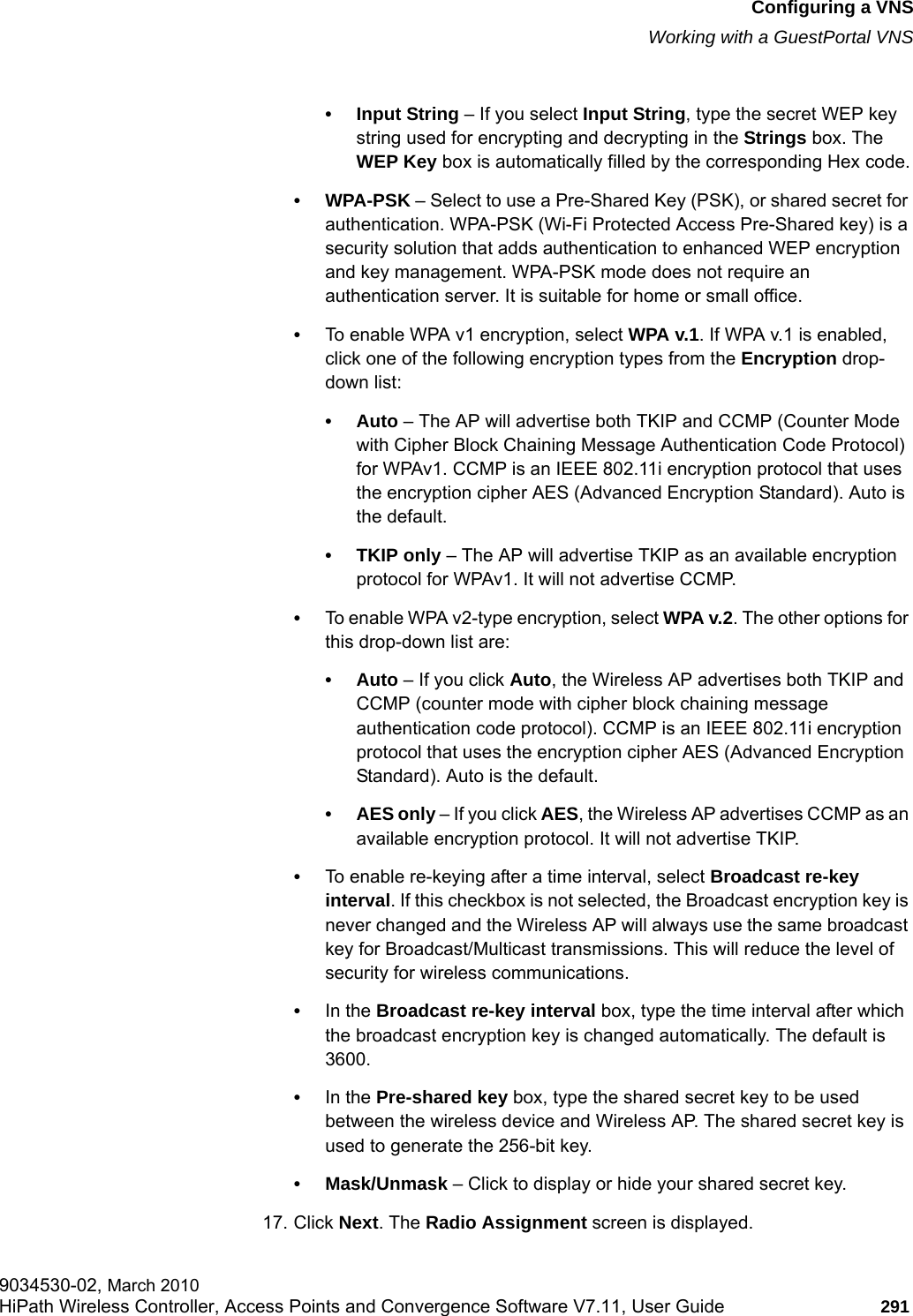 hwc_vnsconfiguration.fmConfiguring a VNSWorking with a GuestPortal VNS9034530-02, March 2010HiPath Wireless Controller, Access Points and Convergence Software V7.11, User Guide 291         &bull; Input String &ndash; If you select Input String, type the secret WEP key string used for encrypting and decrypting in the Strings box. The WEP Key box is automatically filled by the corresponding Hex code.&bull;WPA-PSK &ndash; Select to use a Pre-Shared Key (PSK), or shared secret for authentication. WPA-PSK (Wi-Fi Protected Access Pre-Shared key) is a security solution that adds authentication to enhanced WEP encryption and key management. WPA-PSK mode does not require an authentication server. It is suitable for home or small office.&bull;To enable WPA v1 encryption, select WPA v.1. If WPA v.1 is enabled, click one of the following encryption types from the Encryption drop-down list:&bull;Auto &ndash; The AP will advertise both TKIP and CCMP (Counter Mode with Cipher Block Chaining Message Authentication Code Protocol) for WPAv1. CCMP is an IEEE 802.11i encryption protocol that uses the encryption cipher AES (Advanced Encryption Standard). Auto is the default.&bull; TKIP only &ndash; The AP will advertise TKIP as an available encryption protocol for WPAv1. It will not advertise CCMP.&bull;To enable WPA v2-type encryption, select WPA v.2. The other options for this drop-down list are:&bull;Auto &ndash; If you click Auto, the Wireless AP advertises both TKIP and CCMP (counter mode with cipher block chaining message authentication code protocol). CCMP is an IEEE 802.11i encryption protocol that uses the encryption cipher AES (Advanced Encryption Standard). Auto is the default.&bull; AES only &ndash; If you click AES, the Wireless AP advertises CCMP as an available encryption protocol. It will not advertise TKIP.&bull;To enable re-keying after a time interval, select Broadcast re-key interval. If this checkbox is not selected, the Broadcast encryption key is never changed and the Wireless AP will always use the same broadcast key for Broadcast/Multicast transmissions. This will reduce the level of security for wireless communications.&bull;In the Broadcast re-key interval box, type the time interval after which the broadcast encryption key is changed automatically. The default is 3600.&bull;In the Pre-shared key box, type the shared secret key to be used between the wireless device and Wireless AP. The shared secret key is used to generate the 256-bit key.&bull; Mask/Unmask &ndash; Click to display or hide your shared secret key.17. Click Next. The Radio Assignment screen is displayed.