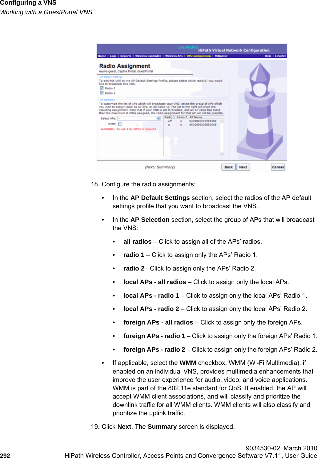Configuring a VNShwc_vnsconfiguration.fmWorking with a GuestPortal VNS 9034530-02, March 2010292 HiPath Wireless Controller, Access Points and Convergence Software V7.11, User Guide        18. Configure the radio assignments:&bull;In the AP Default Settings section, select the radios of the AP default settings profile that you want to broadcast the VNS.&bull;In the AP Selection section, select the group of APs that will broadcast the VNS:&bull; all radios &ndash; Click to assign all of the APs&rsquo; radios.&bull; radio 1 &ndash; Click to assign only the APs&rsquo; Radio 1.&bull; radio 2&ndash; Click to assign only the APs&rsquo; Radio 2.&bull; local APs - all radios &ndash; Click to assign only the local APs.&bull; local APs - radio 1 &ndash; Click to assign only the local APs&rsquo; Radio 1.&bull; local APs - radio 2 &ndash; Click to assign only the local APs&rsquo; Radio 2.&bull; foreign APs - all radios &ndash; Click to assign only the foreign APs.&bull; foreign APs - radio 1 &ndash; Click to assign only the foreign APs&rsquo; Radio 1.&bull; foreign APs - radio 2 &ndash; Click to assign only the foreign APs&rsquo; Radio 2.&bull;If applicable, select the WMM checkbox. WMM (Wi-Fi Multimedia), if enabled on an individual VNS, provides multimedia enhancements that improve the user experience for audio, video, and voice applications. WMM is part of the 802.11e standard for QoS. If enabled, the AP will accept WMM client associations, and will classify and prioritize the downlink traffic for all WMM clients. WMM clients will also classify and prioritize the uplink traffic.19. Click Next. The Summary screen is displayed.
