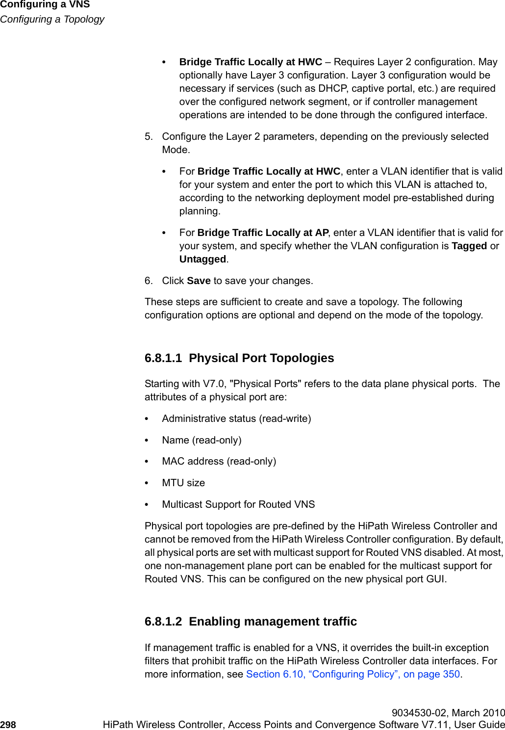 Configuring a VNShwc_vnsconfiguration.fmConfiguring a Topology 9034530-02, March 2010298 HiPath Wireless Controller, Access Points and Convergence Software V7.11, User Guide        &bull; Bridge Traffic Locally at HWC &ndash; Requires Layer 2 configuration. May optionally have Layer 3 configuration. Layer 3 configuration would be necessary if services (such as DHCP, captive portal, etc.) are required over the configured network segment, or if controller management operations are intended to be done through the configured interface.5. Configure the Layer 2 parameters, depending on the previously selected Mode.&bull;For Bridge Traffic Locally at HWC, enter a VLAN identifier that is valid for your system and enter the port to which this VLAN is attached to, according to the networking deployment model pre-established during planning.&bull;For Bridge Traffic Locally at AP, enter a VLAN identifier that is valid for your system, and specify whether the VLAN configuration is Tagged or Untagged.6. Click Save to save your changes.These steps are sufficient to create and save a topology. The following configuration options are optional and depend on the mode of the topology.6.8.1.1  Physical Port TopologiesStarting with V7.0, "Physical Ports" refers to the data plane physical ports.  The attributes of a physical port are:&bull;Administrative status (read-write)&bull;Name (read-only)&bull;MAC address (read-only)&bull;MTU size&bull;Multicast Support for Routed VNSPhysical port topologies are pre-defined by the HiPath Wireless Controller and cannot be removed from the HiPath Wireless Controller configuration. By default, all physical ports are set with multicast support for Routed VNS disabled. At most, one non-management plane port can be enabled for the multicast support for Routed VNS. This can be configured on the new physical port GUI.6.8.1.2  Enabling management trafficIf management traffic is enabled for a VNS, it overrides the built-in exception filters that prohibit traffic on the HiPath Wireless Controller data interfaces. For more information, see Section 6.10, &ldquo;Configuring Policy&rdquo;, on page 350.