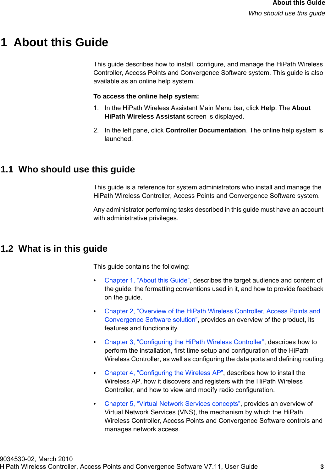 hwc_pref.fm9034530-02, March 2010HiPath Wireless Controller, Access Points and Convergence Software V7.11, User Guide 3      About this GuideWho should use this guide1  About this GuideThis guide describes how to install, configure, and manage the HiPath Wireless Controller, Access Points and Convergence Software system. This guide is also available as an online help system. To access the online help system:1. In the HiPath Wireless Assistant Main Menu bar, click Help. The About HiPath Wireless Assistant screen is displayed.2. In the left pane, click Controller Documentation. The online help system is launched.1.1  Who should use this guideThis guide is a reference for system administrators who install and manage the HiPath Wireless Controller, Access Points and Convergence Software system.Any administrator performing tasks described in this guide must have an account with administrative privileges.1.2  What is in this guideThis guide contains the following:&bull;Chapter 1, &ldquo;About this Guide&rdquo;, describes the target audience and content of the guide, the formatting conventions used in it, and how to provide feedback on the guide.&bull;Chapter 2, &ldquo;Overview of the HiPath Wireless Controller, Access Points and Convergence Software solution&rdquo;, provides an overview of the product, its features and functionality.&bull;Chapter 3, &ldquo;Configuring the HiPath Wireless Controller&rdquo;, describes how to perform the installation, first time setup and configuration of the HiPath Wireless Controller, as well as configuring the data ports and defining routing.&bull;Chapter 4, &ldquo;Configuring the Wireless AP&rdquo;, describes how to install the Wireless AP, how it discovers and registers with the HiPath Wireless Controller, and how to view and modify radio configuration.&bull;Chapter 5, &ldquo;Virtual Network Services concepts&rdquo;, provides an overview of Virtual Network Services (VNS), the mechanism by which the HiPath Wireless Controller, Access Points and Convergence Software controls and manages network access.