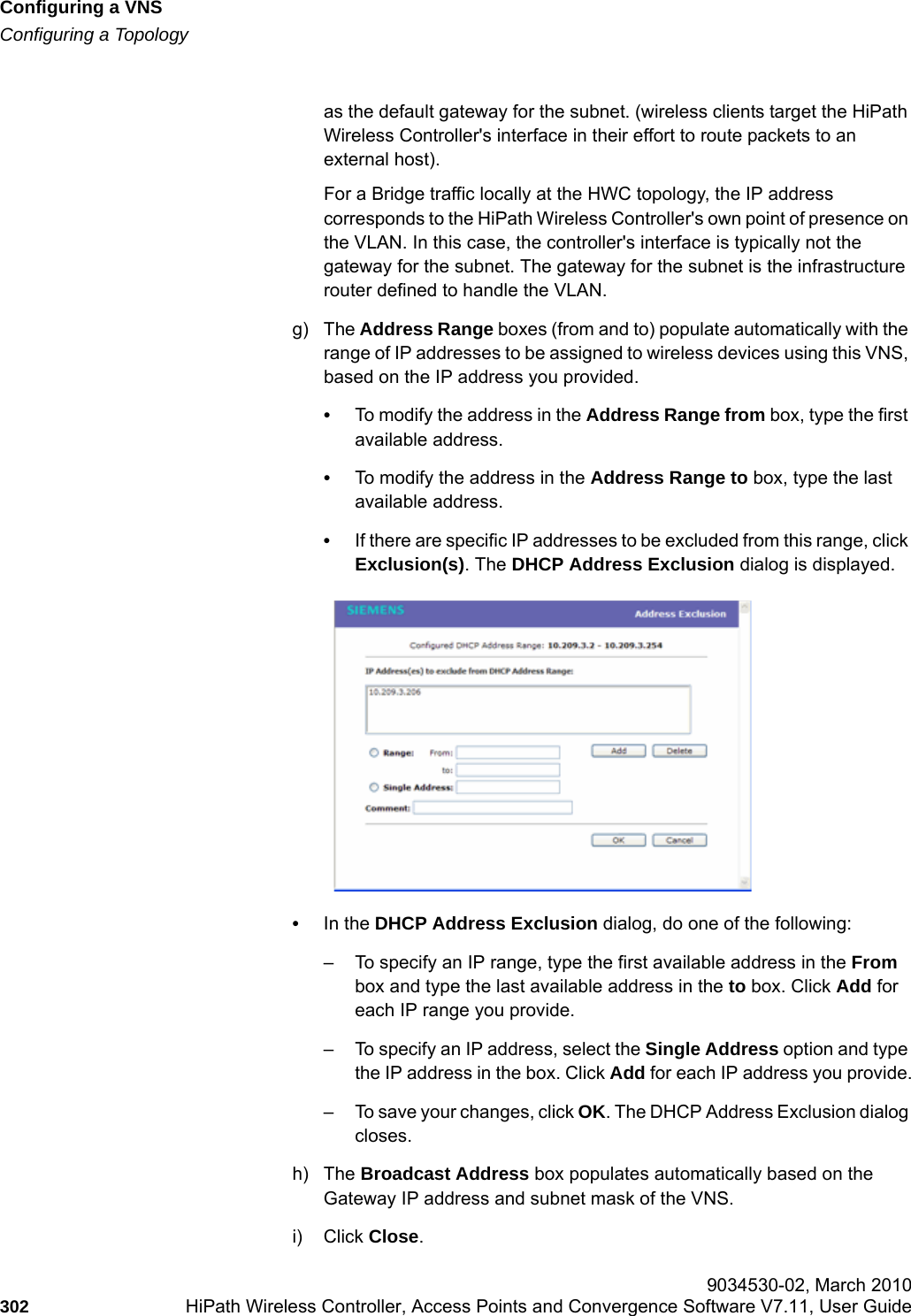 Configuring a VNShwc_vnsconfiguration.fmConfiguring a Topology 9034530-02, March 2010302 HiPath Wireless Controller, Access Points and Convergence Software V7.11, User Guide        as the default gateway for the subnet. (wireless clients target the HiPath Wireless Controller's interface in their effort to route packets to an external host).For a Bridge traffic locally at the HWC topology, the IP address corresponds to the HiPath Wireless Controller's own point of presence on the VLAN. In this case, the controller's interface is typically not the gateway for the subnet. The gateway for the subnet is the infrastructure router defined to handle the VLAN.g) The Address Range boxes (from and to) populate automatically with the range of IP addresses to be assigned to wireless devices using this VNS, based on the IP address you provided.&bull;To modify the address in the Address Range from box, type the first available address.&bull;To modify the address in the Address Range to box, type the last available address.&bull;If there are specific IP addresses to be excluded from this range, click Exclusion(s). The DHCP Address Exclusion dialog is displayed. &bull;In the DHCP Address Exclusion dialog, do one of the following:&ndash; To specify an IP range, type the first available address in the From box and type the last available address in the to box. Click Add for each IP range you provide.&ndash; To specify an IP address, select the Single Address option and type the IP address in the box. Click Add for each IP address you provide.&ndash; To save your changes, click OK. The DHCP Address Exclusion dialog closes.h) The Broadcast Address box populates automatically based on the Gateway IP address and subnet mask of the VNS.i) Click Close.
