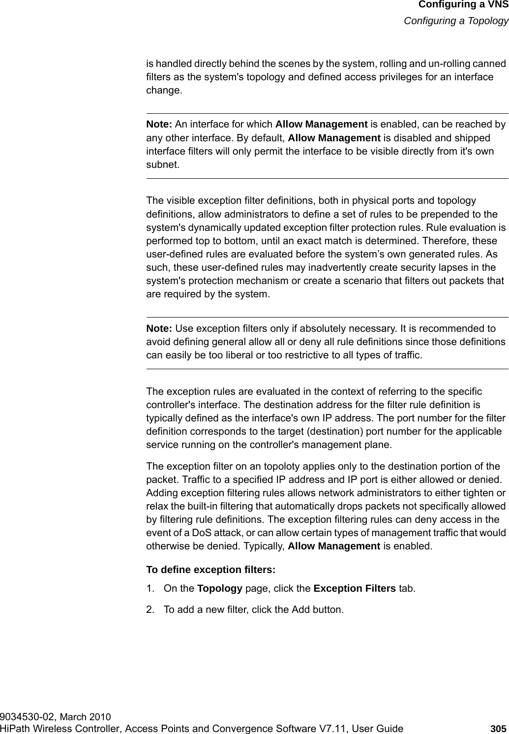 hwc_vnsconfiguration.fmConfiguring a VNSConfiguring a Topology9034530-02, March 2010HiPath Wireless Controller, Access Points and Convergence Software V7.11, User Guide 305         is handled directly behind the scenes by the system, rolling and un-rolling canned filters as the system's topology and defined access privileges for an interface change. Note: An interface for which Allow Management is enabled, can be reached by any other interface. By default, Allow Management is disabled and shipped interface filters will only permit the interface to be visible directly from it's own subnet.The visible exception filter definitions, both in physical ports and topology definitions, allow administrators to define a set of rules to be prepended to the system's dynamically updated exception filter protection rules. Rule evaluation is performed top to bottom, until an exact match is determined. Therefore, these user-defined rules are evaluated before the system&rsquo;s own generated rules. As such, these user-defined rules may inadvertently create security lapses in the system's protection mechanism or create a scenario that filters out packets that are required by the system.Note: Use exception filters only if absolutely necessary. It is recommended to avoid defining general allow all or deny all rule definitions since those definitions can easily be too liberal or too restrictive to all types of traffic.The exception rules are evaluated in the context of referring to the specific controller's interface. The destination address for the filter rule definition is typically defined as the interface's own IP address. The port number for the filter definition corresponds to the target (destination) port number for the applicable service running on the controller's management plane. The exception filter on an topoloty applies only to the destination portion of the packet. Traffic to a specified IP address and IP port is either allowed or denied. Adding exception filtering rules allows network administrators to either tighten or relax the built-in filtering that automatically drops packets not specifically allowed by filtering rule definitions. The exception filtering rules can deny access in the event of a DoS attack, or can allow certain types of management traffic that would otherwise be denied. Typically, Allow Management is enabled.To define exception filters:1. On the Topology page, click the Exception Filters tab.2. To add a new filter, click the Add button.