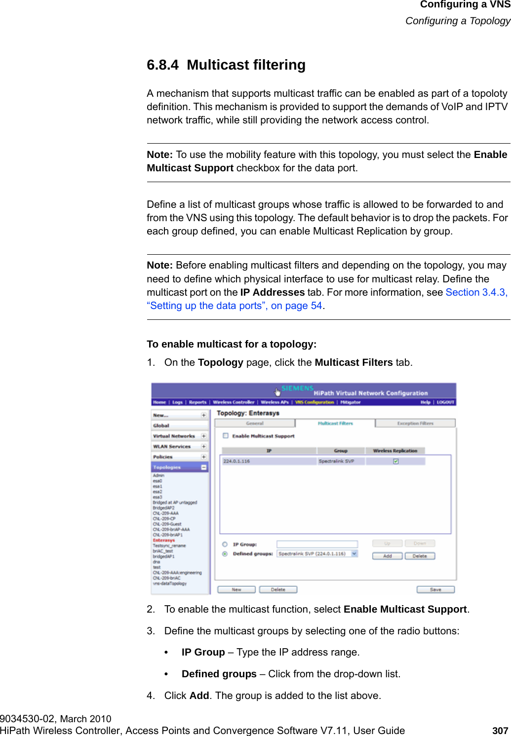hwc_vnsconfiguration.fmConfiguring a VNSConfiguring a Topology9034530-02, March 2010HiPath Wireless Controller, Access Points and Convergence Software V7.11, User Guide 307         6.8.4  Multicast filteringA mechanism that supports multicast traffic can be enabled as part of a topoloty definition. This mechanism is provided to support the demands of VoIP and IPTV network traffic, while still providing the network access control.Note: To use the mobility feature with this topology, you must select the Enable Multicast Support checkbox for the data port.Define a list of multicast groups whose traffic is allowed to be forwarded to and from the VNS using this topology. The default behavior is to drop the packets. For each group defined, you can enable Multicast Replication by group.Note: Before enabling multicast filters and depending on the topology, you may need to define which physical interface to use for multicast relay. Define the multicast port on the IP Addresses tab. For more information, see Section 3.4.3, &ldquo;Setting up the data ports&rdquo;, on page 54. To enable multicast for a topology:1. On the Topology page, click the Multicast Filters tab.2. To enable the multicast function, select Enable Multicast Support.3. Define the multicast groups by selecting one of the radio buttons:&bull;IP Group &ndash; Type the IP address range. &bull; Defined groups &ndash; Click from the drop-down list.4. Click Add. The group is added to the list above.