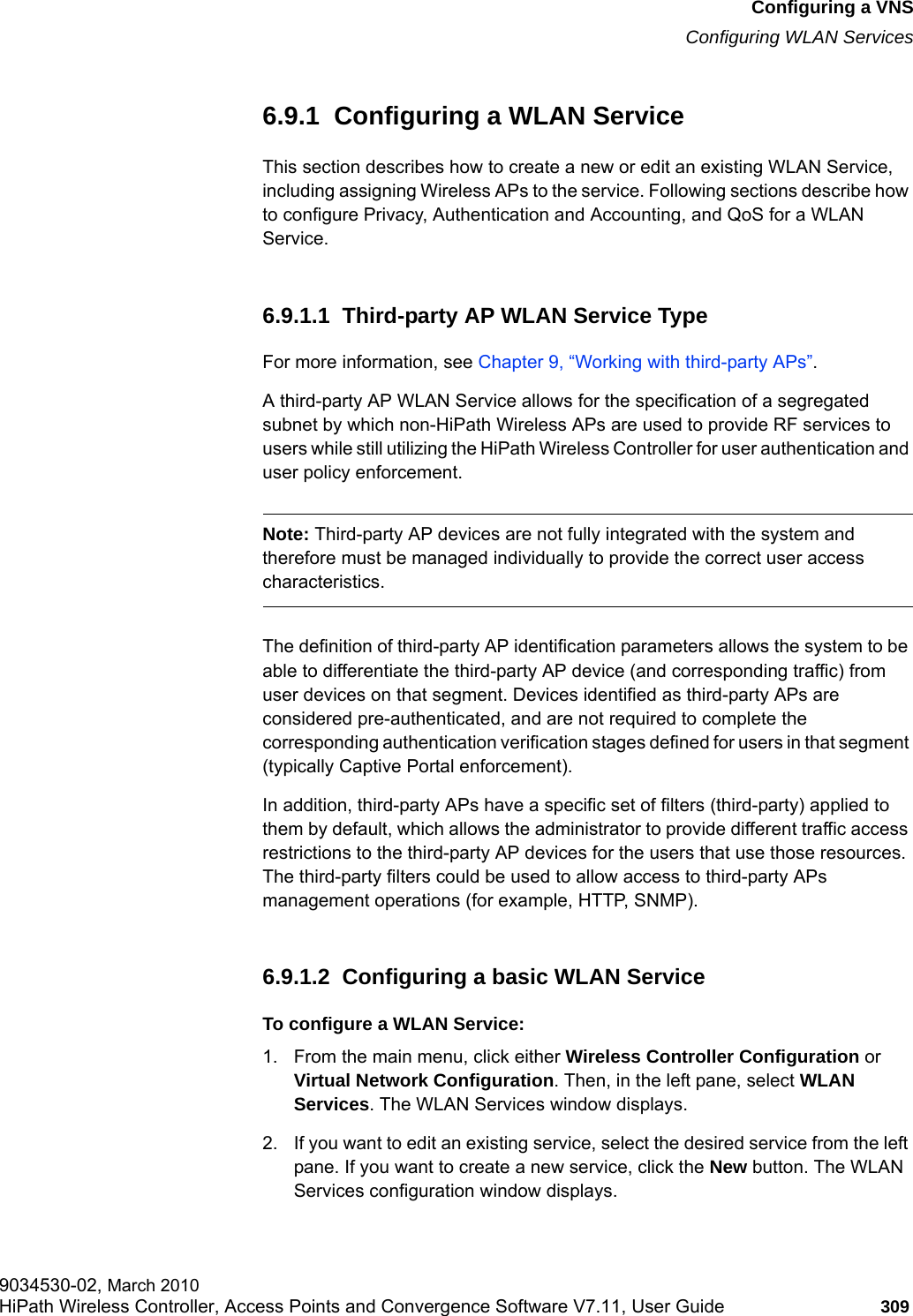 hwc_vnsconfiguration.fmConfiguring a VNSConfiguring WLAN Services9034530-02, March 2010HiPath Wireless Controller, Access Points and Convergence Software V7.11, User Guide 309         6.9.1  Configuring a WLAN ServiceThis section describes how to create a new or edit an existing WLAN Service, including assigning Wireless APs to the service. Following sections describe how to configure Privacy, Authentication and Accounting, and QoS for a WLAN Service.6.9.1.1  Third-party AP WLAN Service TypeFor more information, see Chapter 9, &ldquo;Working with third-party APs&rdquo;.A third-party AP WLAN Service allows for the specification of a segregated subnet by which non-HiPath Wireless APs are used to provide RF services to users while still utilizing the HiPath Wireless Controller for user authentication and user policy enforcement.Note: Third-party AP devices are not fully integrated with the system and therefore must be managed individually to provide the correct user access characteristics. The definition of third-party AP identification parameters allows the system to be able to differentiate the third-party AP device (and corresponding traffic) from user devices on that segment. Devices identified as third-party APs are considered pre-authenticated, and are not required to complete the corresponding authentication verification stages defined for users in that segment (typically Captive Portal enforcement). In addition, third-party APs have a specific set of filters (third-party) applied to them by default, which allows the administrator to provide different traffic access restrictions to the third-party AP devices for the users that use those resources. The third-party filters could be used to allow access to third-party APs management operations (for example, HTTP, SNMP).6.9.1.2  Configuring a basic WLAN ServiceTo configure a WLAN Service:1. From the main menu, click either Wireless Controller Configuration or Virtual Network Configuration. Then, in the left pane, select WLAN Services. The WLAN Services window displays.2. If you want to edit an existing service, select the desired service from the left pane. If you want to create a new service, click the New button. The WLAN Services configuration window displays.