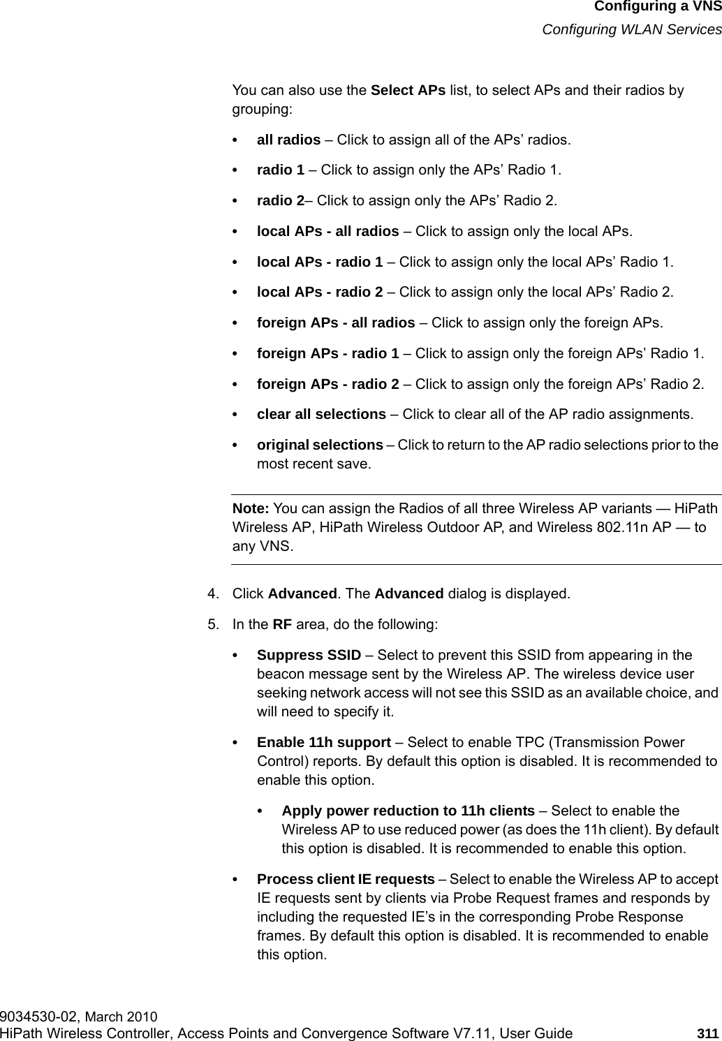 hwc_vnsconfiguration.fmConfiguring a VNSConfiguring WLAN Services9034530-02, March 2010HiPath Wireless Controller, Access Points and Convergence Software V7.11, User Guide 311         You can also use the Select APs list, to select APs and their radios by grouping: &bull;all radios &ndash; Click to assign all of the APs&rsquo; radios.&bull; radio 1 &ndash; Click to assign only the APs&rsquo; Radio 1.&bull; radio 2&ndash; Click to assign only the APs&rsquo; Radio 2.&bull; local APs - all radios &ndash; Click to assign only the local APs.&bull;local APs - radio 1 &ndash; Click to assign only the local APs&rsquo; Radio 1.&bull;local APs - radio 2 &ndash; Click to assign only the local APs&rsquo; Radio 2.&bull; foreign APs - all radios &ndash; Click to assign only the foreign APs.&bull;foreign APs - radio 1 &ndash; Click to assign only the foreign APs&rsquo; Radio 1.&bull;foreign APs - radio 2 &ndash; Click to assign only the foreign APs&rsquo; Radio 2.&bull; clear all selections &ndash; Click to clear all of the AP radio assignments.&bull; original selections &ndash; Click to return to the AP radio selections prior to the most recent save.Note: You can assign the Radios of all three Wireless AP variants &mdash; HiPath Wireless AP, HiPath Wireless Outdoor AP, and Wireless 802.11n AP &mdash; to any VNS.4. Click Advanced. The Advanced dialog is displayed. 5. In the RF area, do the following:&bull; Suppress SSID &ndash; Select to prevent this SSID from appearing in the beacon message sent by the Wireless AP. The wireless device user seeking network access will not see this SSID as an available choice, and will need to specify it.&bull; Enable 11h support &ndash; Select to enable TPC (Transmission Power Control) reports. By default this option is disabled. It is recommended to enable this option.&bull; Apply power reduction to 11h clients &ndash; Select to enable the Wireless AP to use reduced power (as does the 11h client). By default this option is disabled. It is recommended to enable this option.&bull; Process client IE requests &ndash; Select to enable the Wireless AP to accept IE requests sent by clients via Probe Request frames and responds by including the requested IE&rsquo;s in the corresponding Probe Response frames. By default this option is disabled. It is recommended to enable this option.