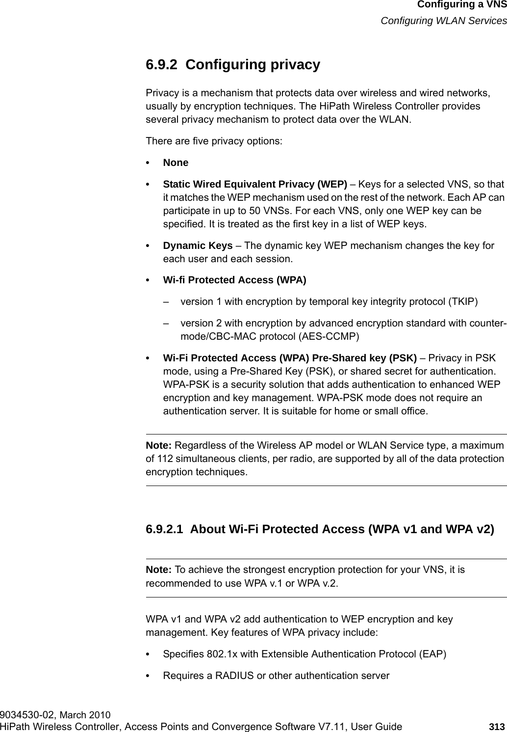 hwc_vnsconfiguration.fmConfiguring a VNSConfiguring WLAN Services9034530-02, March 2010HiPath Wireless Controller, Access Points and Convergence Software V7.11, User Guide 313         6.9.2  Configuring privacyPrivacy is a mechanism that protects data over wireless and wired networks, usually by encryption techniques. The HiPath Wireless Controller provides several privacy mechanism to protect data over the WLAN. There are five privacy options:&bull; None&bull; Static Wired Equivalent Privacy (WEP) &ndash; Keys for a selected VNS, so that it matches the WEP mechanism used on the rest of the network. Each AP can participate in up to 50 VNSs. For each VNS, only one WEP key can be specified. It is treated as the first key in a list of WEP keys.&bull; Dynamic Keys &ndash; The dynamic key WEP mechanism changes the key for each user and each session.&bull; Wi-fi Protected Access (WPA) &ndash; version 1 with encryption by temporal key integrity protocol (TKIP)&ndash; version 2 with encryption by advanced encryption standard with counter-mode/CBC-MAC protocol (AES-CCMP)&bull; Wi-Fi Protected Access (WPA) Pre-Shared key (PSK) &ndash; Privacy in PSK mode, using a Pre-Shared Key (PSK), or shared secret for authentication. WPA-PSK is a security solution that adds authentication to enhanced WEP encryption and key management. WPA-PSK mode does not require an authentication server. It is suitable for home or small office. Note: Regardless of the Wireless AP model or WLAN Service type, a maximum of 112 simultaneous clients, per radio, are supported by all of the data protection encryption techniques.6.9.2.1  About Wi-Fi Protected Access (WPA v1 and WPA v2)Note: To achieve the strongest encryption protection for your VNS, it is recommended to use WPA v.1 or WPA v.2.WPA v1 and WPA v2 add authentication to WEP encryption and key management. Key features of WPA privacy include:&bull;Specifies 802.1x with Extensible Authentication Protocol (EAP)&bull;Requires a RADIUS or other authentication server