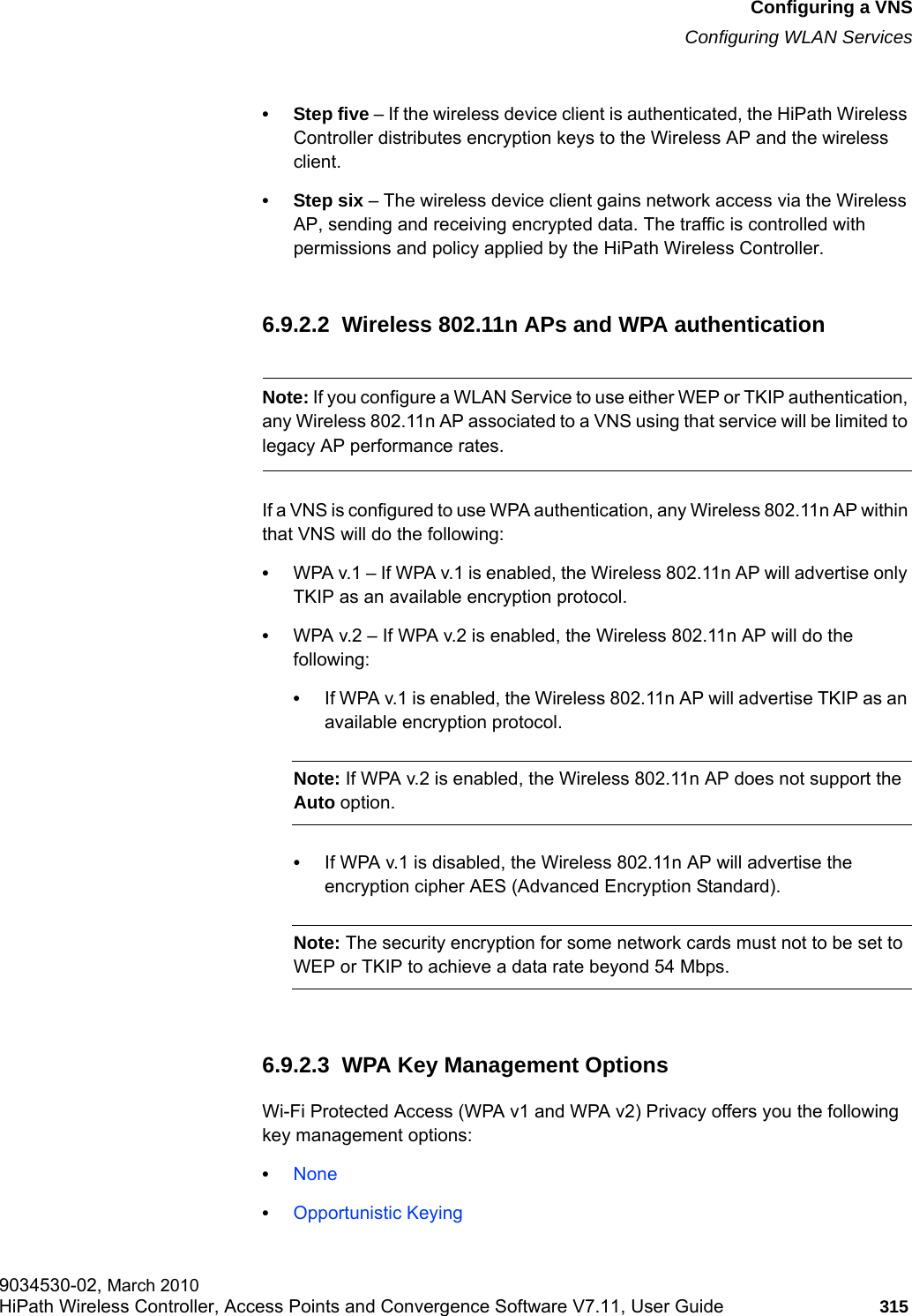hwc_vnsconfiguration.fmConfiguring a VNSConfiguring WLAN Services9034530-02, March 2010HiPath Wireless Controller, Access Points and Convergence Software V7.11, User Guide 315         &bull;Step five &ndash; If the wireless device client is authenticated, the HiPath Wireless Controller distributes encryption keys to the Wireless AP and the wireless client.&bull;Step six &ndash; The wireless device client gains network access via the Wireless AP, sending and receiving encrypted data. The traffic is controlled with permissions and policy applied by the HiPath Wireless Controller. 6.9.2.2  Wireless 802.11n APs and WPA authenticationNote: If you configure a WLAN Service to use either WEP or TKIP authentication, any Wireless 802.11n AP associated to a VNS using that service will be limited to legacy AP performance rates.If a VNS is configured to use WPA authentication, any Wireless 802.11n AP within that VNS will do the following:&bull;WPA v.1 &ndash; If WPA v.1 is enabled, the Wireless 802.11n AP will advertise only TKIP as an available encryption protocol.&bull;WPA v.2 &ndash; If WPA v.2 is enabled, the Wireless 802.11n AP will do the following:&bull;If WPA v.1 is enabled, the Wireless 802.11n AP will advertise TKIP as an available encryption protocol.Note: If WPA v.2 is enabled, the Wireless 802.11n AP does not support the Auto option.&bull;If WPA v.1 is disabled, the Wireless 802.11n AP will advertise the encryption cipher AES (Advanced Encryption Standard).Note: The security encryption for some network cards must not to be set to WEP or TKIP to achieve a data rate beyond 54 Mbps.6.9.2.3  WPA Key Management OptionsWi-Fi Protected Access (WPA v1 and WPA v2) Privacy offers you the following key management options:&bull;None&bull;Opportunistic Keying 