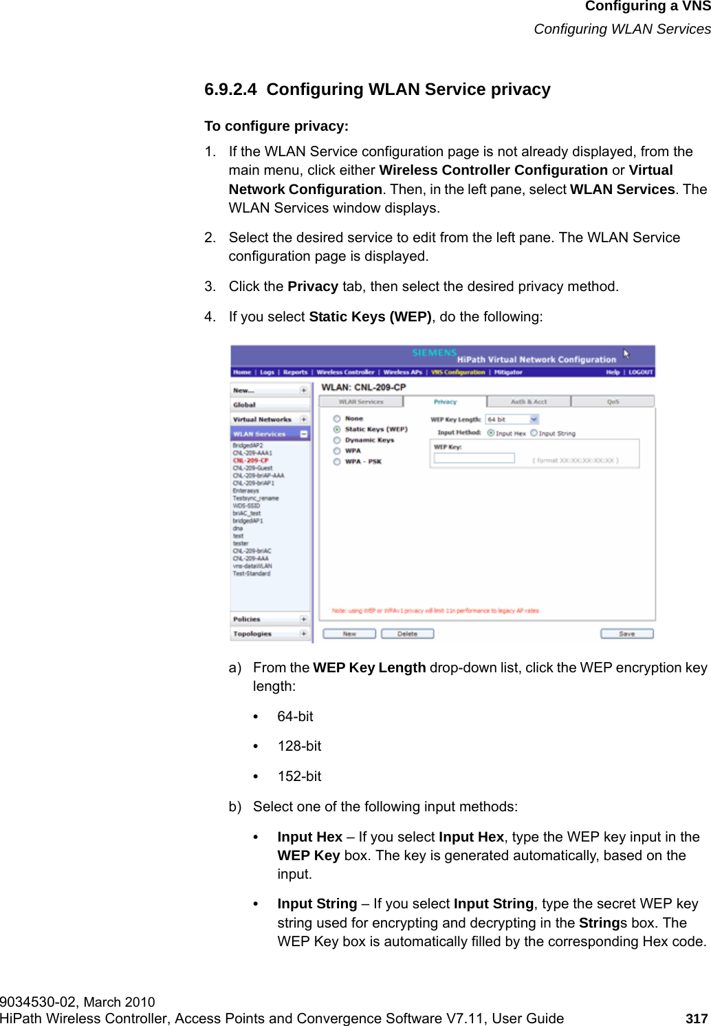 hwc_vnsconfiguration.fmConfiguring a VNSConfiguring WLAN Services9034530-02, March 2010HiPath Wireless Controller, Access Points and Convergence Software V7.11, User Guide 317         6.9.2.4  Configuring WLAN Service privacyTo configure privacy:1. If the WLAN Service configuration page is not already displayed, from the main menu, click either Wireless Controller Configuration or Virtual Network Configuration. Then, in the left pane, select WLAN Services. The WLAN Services window displays.2. Select the desired service to edit from the left pane. The WLAN Service configuration page is displayed.3. Click the Privacy tab, then select the desired privacy method.4. If you select Static Keys (WEP), do the following:a) From the WEP Key Length drop-down list, click the WEP encryption key length: &bull;64-bit&bull;128-bit&bull;152-bitb) Select one of the following input methods: &bull; Input Hex &ndash; If you select Input Hex, type the WEP key input in the WEP Key box. The key is generated automatically, based on the input.&bull; Input String &ndash; If you select Input String, type the secret WEP key string used for encrypting and decrypting in the Strings box. The WEP Key box is automatically filled by the corresponding Hex code.