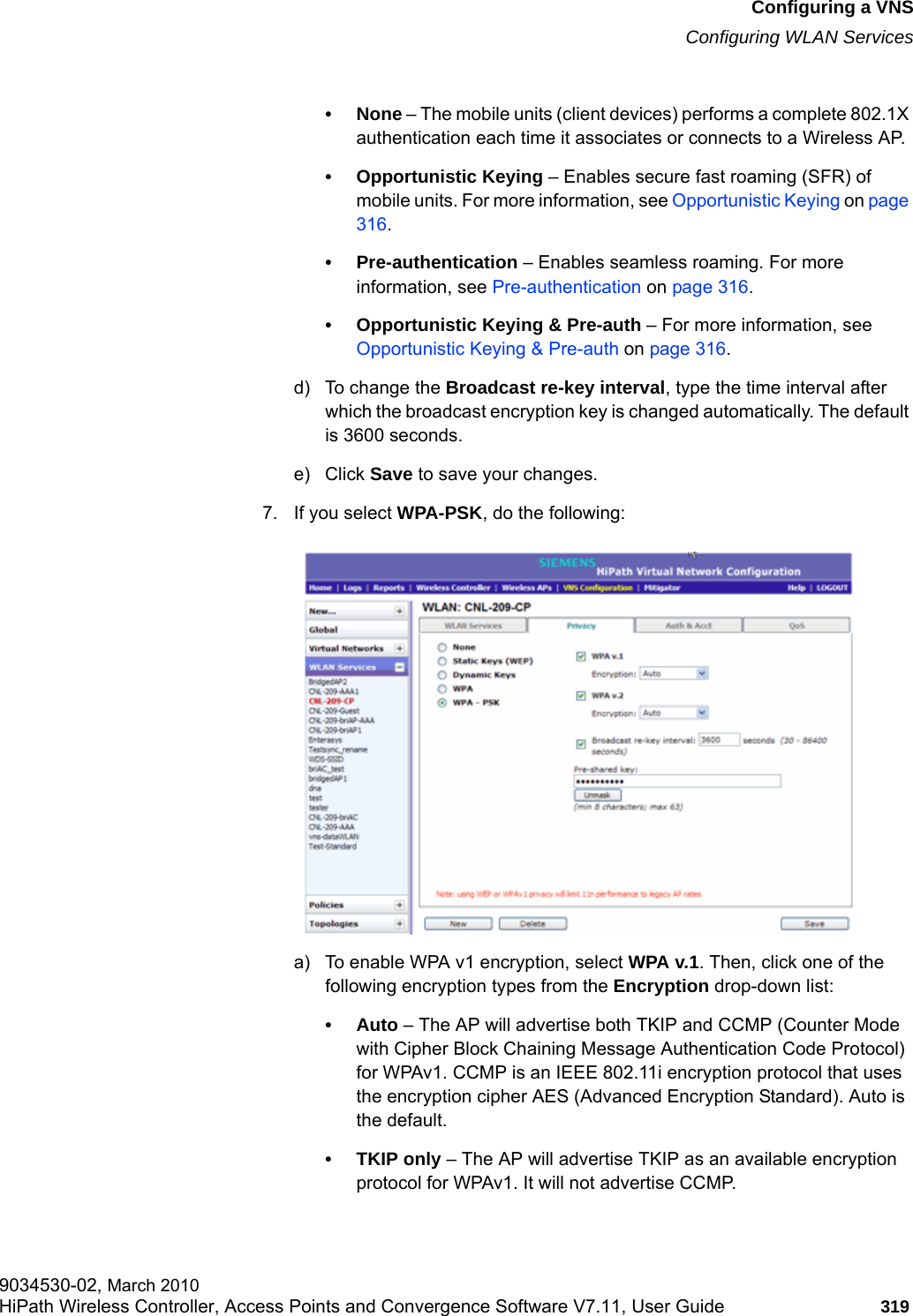 hwc_vnsconfiguration.fmConfiguring a VNSConfiguring WLAN Services9034530-02, March 2010HiPath Wireless Controller, Access Points and Convergence Software V7.11, User Guide 319         &bull; None &ndash; The mobile units (client devices) performs a complete 802.1X authentication each time it associates or connects to a Wireless AP.&bull; Opportunistic Keying &ndash; Enables secure fast roaming (SFR) of mobile units. For more information, see Opportunistic Keying on page 316.&bull; Pre-authentication &ndash; Enables seamless roaming. For more information, see Pre-authentication on page 316.&bull; Opportunistic Keying &amp; Pre-auth &ndash; For more information, see Opportunistic Keying &amp; Pre-auth on page 316.d) To change the Broadcast re-key interval, type the time interval after which the broadcast encryption key is changed automatically. The default is 3600 seconds. e) Click Save to save your changes.7. If you select WPA-PSK, do the following:a) To enable WPA v1 encryption, select WPA v.1. Then, click one of the following encryption types from the Encryption drop-down list:&bull;Auto &ndash; The AP will advertise both TKIP and CCMP (Counter Mode with Cipher Block Chaining Message Authentication Code Protocol) for WPAv1. CCMP is an IEEE 802.11i encryption protocol that uses the encryption cipher AES (Advanced Encryption Standard). Auto is the default.&bull; TKIP only &ndash; The AP will advertise TKIP as an available encryption protocol for WPAv1. It will not advertise CCMP.