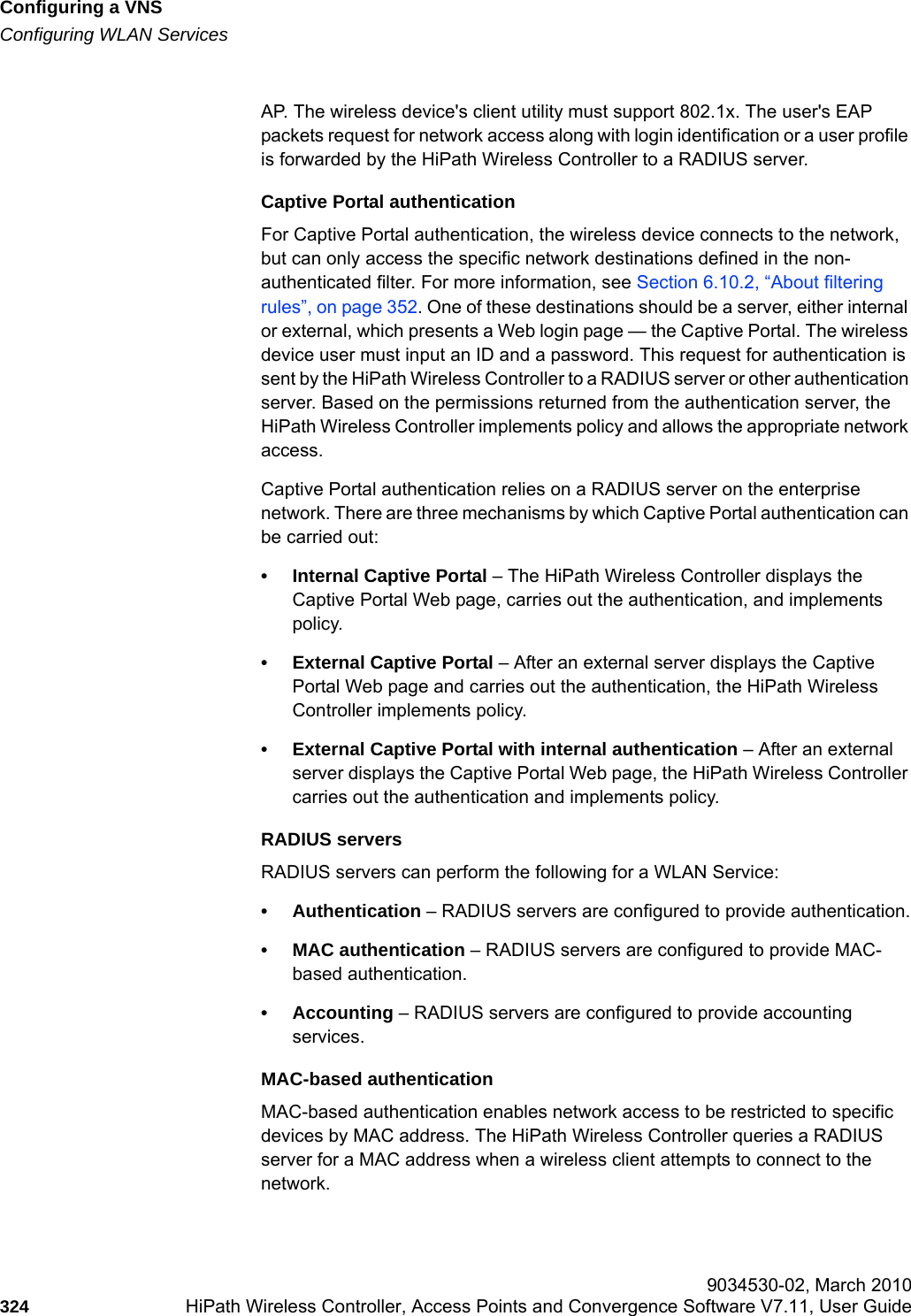 Configuring a VNShwc_vnsconfiguration.fmConfiguring WLAN Services 9034530-02, March 2010324 HiPath Wireless Controller, Access Points and Convergence Software V7.11, User Guide        AP. The wireless device's client utility must support 802.1x. The user's EAP packets request for network access along with login identification or a user profile is forwarded by the HiPath Wireless Controller to a RADIUS server.Captive Portal authentication For Captive Portal authentication, the wireless device connects to the network, but can only access the specific network destinations defined in the non-authenticated filter. For more information, see Section 6.10.2, &ldquo;About filtering rules&rdquo;, on page 352. One of these destinations should be a server, either internal or external, which presents a Web login page &mdash; the Captive Portal. The wireless device user must input an ID and a password. This request for authentication is sent by the HiPath Wireless Controller to a RADIUS server or other authentication server. Based on the permissions returned from the authentication server, the HiPath Wireless Controller implements policy and allows the appropriate network access.Captive Portal authentication relies on a RADIUS server on the enterprise network. There are three mechanisms by which Captive Portal authentication can be carried out:&bull; Internal Captive Portal &ndash; The HiPath Wireless Controller displays the Captive Portal Web page, carries out the authentication, and implements policy.&bull; External Captive Portal &ndash; After an external server displays the Captive Portal Web page and carries out the authentication, the HiPath Wireless Controller implements policy.&bull; External Captive Portal with internal authentication &ndash; After an external server displays the Captive Portal Web page, the HiPath Wireless Controller carries out the authentication and implements policy.RADIUS serversRADIUS servers can perform the following for a WLAN Service:&bull; Authentication &ndash; RADIUS servers are configured to provide authentication.&bull; MAC authentication &ndash; RADIUS servers are configured to provide MAC-based authentication.&bull; Accounting &ndash; RADIUS servers are configured to provide accounting services.MAC-based authenticationMAC-based authentication enables network access to be restricted to specific devices by MAC address. The HiPath Wireless Controller queries a RADIUS server for a MAC address when a wireless client attempts to connect to the network.