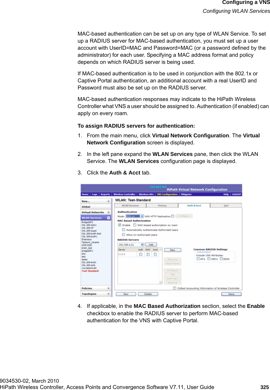 hwc_vnsconfiguration.fmConfiguring a VNSConfiguring WLAN Services9034530-02, March 2010HiPath Wireless Controller, Access Points and Convergence Software V7.11, User Guide 325         MAC-based authentication can be set up on any type of WLAN Service. To set up a RADIUS server for MAC-based authentication, you must set up a user account with UserID=MAC and Password=MAC (or a password defined by the administrator) for each user. Specifying a MAC address format and policy depends on which RADIUS server is being used.If MAC-based authentication is to be used in conjunction with the 802.1x or Captive Portal authentication, an additional account with a real UserID and Password must also be set up on the RADIUS server.MAC-based authentication responses may indicate to the HiPath Wireless Controller what VNS a user should be assigned to. Authentication (if enabled) can apply on every roam.To assign RADIUS servers for authentication:1. From the main menu, click Virtual Network Configuration. The Virtual Network Configuration screen is displayed.2. In the left pane expand the WLAN Services pane, then click the WLAN Service. The WLAN Services configuration page is displayed.3. Click the Auth &amp; Acct tab.4. If applicable, in the MAC Based Authorization section, select the Enable checkbox to enable the RADIUS server to perform MAC-based authentication for the VNS with Captive Portal.