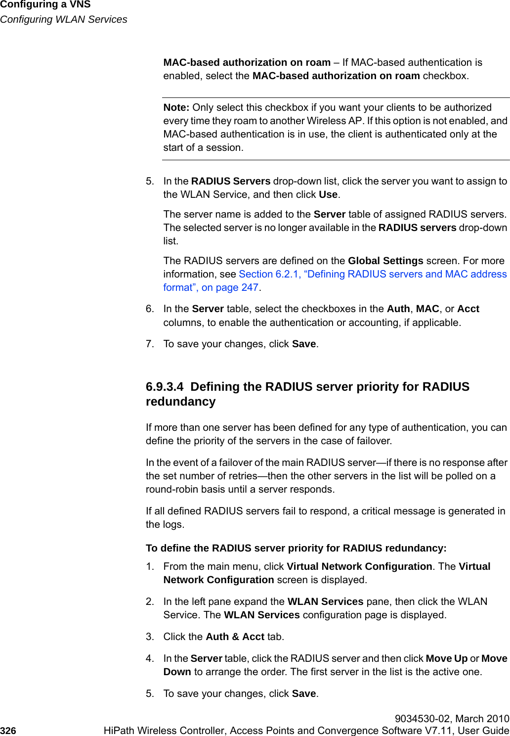 Configuring a VNShwc_vnsconfiguration.fmConfiguring WLAN Services 9034530-02, March 2010326 HiPath Wireless Controller, Access Points and Convergence Software V7.11, User Guide        MAC-based authorization on roam &ndash; If MAC-based authentication is enabled, select the MAC-based authorization on roam checkbox. Note: Only select this checkbox if you want your clients to be authorized every time they roam to another Wireless AP. If this option is not enabled, and MAC-based authentication is in use, the client is authenticated only at the start of a session.5. In the RADIUS Servers drop-down list, click the server you want to assign to the WLAN Service, and then click Use. The server name is added to the Server table of assigned RADIUS servers. The selected server is no longer available in the RADIUS servers drop-down list. The RADIUS servers are defined on the Global Settings screen. For more information, see Section 6.2.1, &ldquo;Defining RADIUS servers and MAC address format&rdquo;, on page 247.6. In the Server table, select the checkboxes in the Auth, MAC, or Acct columns, to enable the authentication or accounting, if applicable.7. To save your changes, click Save.6.9.3.4  Defining the RADIUS server priority for RADIUS redundancyIf more than one server has been defined for any type of authentication, you can define the priority of the servers in the case of failover. In the event of a failover of the main RADIUS server&mdash;if there is no response after the set number of retries&mdash;then the other servers in the list will be polled on a round-robin basis until a server responds.If all defined RADIUS servers fail to respond, a critical message is generated in the logs.To define the RADIUS server priority for RADIUS redundancy:1. From the main menu, click Virtual Network Configuration. The Virtual Network Configuration screen is displayed.2. In the left pane expand the WLAN Services pane, then click the WLAN Service. The WLAN Services configuration page is displayed.3. Click the Auth &amp; Acct tab.4. In the Server table, click the RADIUS server and then click Move Up or Move Down to arrange the order. The first server in the list is the active one.5. To save your changes, click Save.