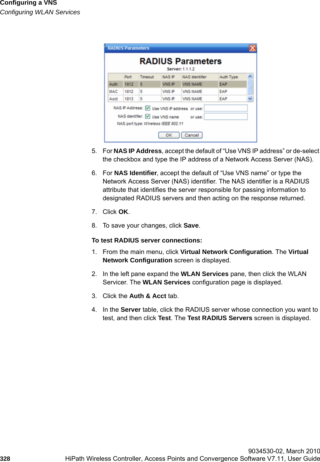 Configuring a VNShwc_vnsconfiguration.fmConfiguring WLAN Services 9034530-02, March 2010328 HiPath Wireless Controller, Access Points and Convergence Software V7.11, User Guide        5. For NAS IP Address, accept the default of &ldquo;Use VNS IP address&rdquo; or de-select the checkbox and type the IP address of a Network Access Server (NAS).6. For NAS Identifier, accept the default of &ldquo;Use VNS name&rdquo; or type the Network Access Server (NAS) identifier. The NAS identifier is a RADIUS attribute that identifies the server responsible for passing information to designated RADIUS servers and then acting on the response returned. 7. Click OK.8. To save your changes, click Save.To test RADIUS server connections:1. From the main menu, click Virtual Network Configuration. The Virtual Network Configuration screen is displayed.2. In the left pane expand the WLAN Services pane, then click the WLAN Servicer. The WLAN Services configuration page is displayed.3. Click the Auth &amp; Acct tab.4. In the Server table, click the RADIUS server whose connection you want to test, and then click Test. The Test RADIUS Servers screen is displayed.