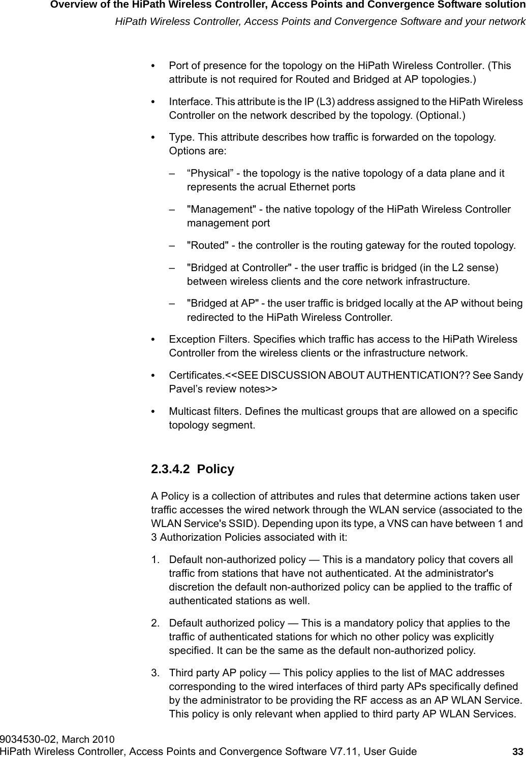 hwc_intro.fmOverview of the HiPath Wireless Controller, Access Points and Convergence Software solutionHiPath Wireless Controller, Access Points and Convergence Software and your network9034530-02, March 2010HiPath Wireless Controller, Access Points and Convergence Software V7.11, User Guide 33         &bull;Port of presence for the topology on the HiPath Wireless Controller. (This attribute is not required for Routed and Bridged at AP topologies.)&bull;Interface. This attribute is the IP (L3) address assigned to the HiPath Wireless Controller on the network described by the topology. (Optional.)&bull;Type. This attribute describes how traffic is forwarded on the topology. Options are: &ndash; &ldquo;Physical&rdquo; - the topology is the native topology of a data plane and it represents the acrual Ethernet ports&ndash; "Management" - the native topology of the HiPath Wireless Controller management port&ndash; "Routed" - the controller is the routing gateway for the routed topology.&ndash; "Bridged at Controller" - the user traffic is bridged (in the L2 sense) between wireless clients and the core network infrastructure.&ndash; "Bridged at AP" - the user traffic is bridged locally at the AP without being redirected to the HiPath Wireless Controller.&bull;Exception Filters. Specifies which traffic has access to the HiPath Wireless Controller from the wireless clients or the infrastructure network.&bull;Certificates.<<SEE DISCUSSION ABOUT AUTHENTICATION?? See Sandy Pavel&rsquo;s review notes>>&bull;Multicast filters. Defines the multicast groups that are allowed on a specific topology segment.2.3.4.2  PolicyA Policy is a collection of attributes and rules that determine actions taken user traffic accesses the wired network through the WLAN service (associated to the WLAN Service's SSID). Depending upon its type, a VNS can have between 1 and 3 Authorization Policies associated with it:1. Default non-authorized policy &mdash; This is a mandatory policy that covers all traffic from stations that have not authenticated. At the administrator's discretion the default non-authorized policy can be applied to the traffic of authenticated stations as well.2. Default authorized policy &mdash; This is a mandatory policy that applies to the traffic of authenticated stations for which no other policy was explicitly specified. It can be the same as the default non-authorized policy.3. Third party AP policy &mdash; This policy applies to the list of MAC addresses corresponding to the wired interfaces of third party APs specifically defined by the administrator to be providing the RF access as an AP WLAN Service. This policy is only relevant when applied to third party AP WLAN Services.