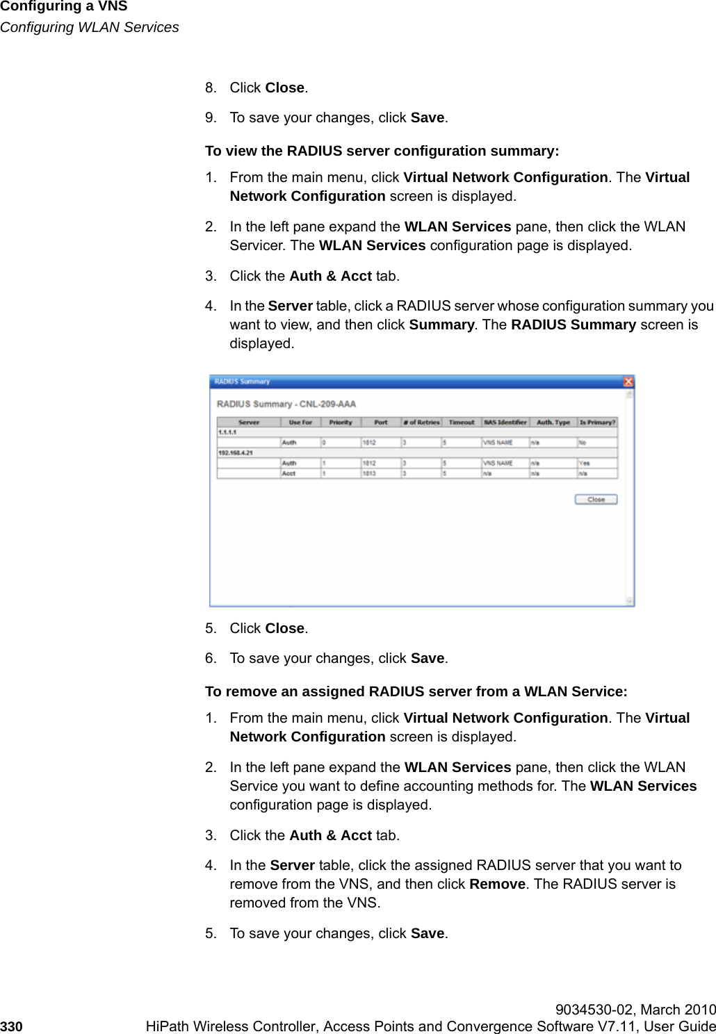Configuring a VNShwc_vnsconfiguration.fmConfiguring WLAN Services 9034530-02, March 2010330 HiPath Wireless Controller, Access Points and Convergence Software V7.11, User Guide        8. Click Close.9. To save your changes, click Save.To view the RADIUS server configuration summary:1. From the main menu, click Virtual Network Configuration. The Virtual Network Configuration screen is displayed.2. In the left pane expand the WLAN Services pane, then click the WLAN Servicer. The WLAN Services configuration page is displayed.3. Click the Auth &amp; Acct tab.4. In the Server table, click a RADIUS server whose configuration summary you want to view, and then click Summary. The RADIUS Summary screen is displayed.5. Click Close.6. To save your changes, click Save.To remove an assigned RADIUS server from a WLAN Service:1. From the main menu, click Virtual Network Configuration. The Virtual Network Configuration screen is displayed.2. In the left pane expand the WLAN Services pane, then click the WLAN Service you want to define accounting methods for. The WLAN Services configuration page is displayed.3. Click the Auth &amp; Acct tab.4. In the Server table, click the assigned RADIUS server that you want to remove from the VNS, and then click Remove. The RADIUS server is removed from the VNS.5. To save your changes, click Save.