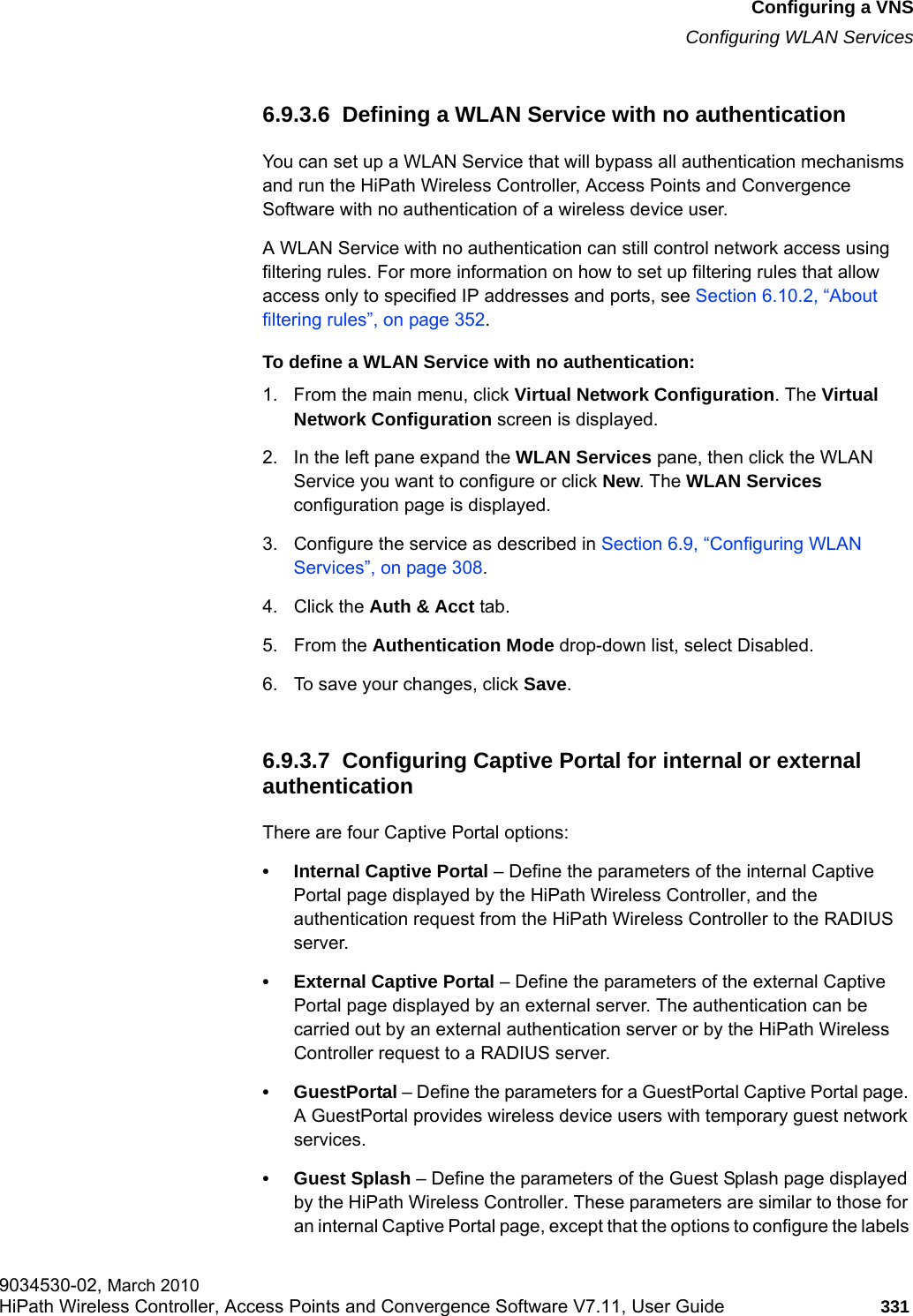 hwc_vnsconfiguration.fmConfiguring a VNSConfiguring WLAN Services9034530-02, March 2010HiPath Wireless Controller, Access Points and Convergence Software V7.11, User Guide 331         6.9.3.6  Defining a WLAN Service with no authenticationYou can set up a WLAN Service that will bypass all authentication mechanisms and run the HiPath Wireless Controller, Access Points and Convergence Software with no authentication of a wireless device user. A WLAN Service with no authentication can still control network access using filtering rules. For more information on how to set up filtering rules that allow access only to specified IP addresses and ports, see Section 6.10.2, &ldquo;About filtering rules&rdquo;, on page 352.To define a WLAN Service with no authentication:1. From the main menu, click Virtual Network Configuration. The Virtual Network Configuration screen is displayed.2. In the left pane expand the WLAN Services pane, then click the WLAN Service you want to configure or click New. The WLAN Services configuration page is displayed.3. Configure the service as described in Section 6.9, &ldquo;Configuring WLAN Services&rdquo;, on page 308.4. Click the Auth &amp; Acct tab. 5. From the Authentication Mode drop-down list, select Disabled.6. To save your changes, click Save.6.9.3.7  Configuring Captive Portal for internal or external authenticationThere are four Captive Portal options:&bull; Internal Captive Portal &ndash; Define the parameters of the internal Captive Portal page displayed by the HiPath Wireless Controller, and the authentication request from the HiPath Wireless Controller to the RADIUS server.&bull; External Captive Portal &ndash; Define the parameters of the external Captive Portal page displayed by an external server. The authentication can be carried out by an external authentication server or by the HiPath Wireless Controller request to a RADIUS server.&bull;GuestPortal &ndash; Define the parameters for a GuestPortal Captive Portal page. A GuestPortal provides wireless device users with temporary guest network services.&bull;Guest Splash &ndash; Define the parameters of the Guest Splash page displayed by the HiPath Wireless Controller. These parameters are similar to those for an internal Captive Portal page, except that the options to configure the labels 
