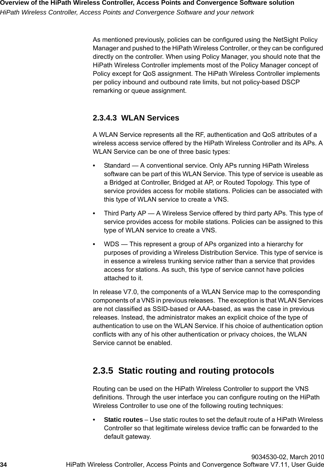 Overview of the HiPath Wireless Controller, Access Points and Convergence Software solutionhwc_intro.fmHiPath Wireless Controller, Access Points and Convergence Software and your network 9034530-02, March 201034 HiPath Wireless Controller, Access Points and Convergence Software V7.11, User Guide        As mentioned previously, policies can be configured using the NetSight Policy Manager and pushed to the HiPath Wireless Controller, or they can be configured directly on the controller. When using Policy Manager, you should note that the HiPath Wireless Controller implements most of the Policy Manager concept of Policy except for QoS assignment. The HiPath Wireless Controller implements per policy inbound and outbound rate limits, but not policy-based DSCP remarking or queue assignment. 2.3.4.3  WLAN ServicesA WLAN Service represents all the RF, authentication and QoS attributes of a wireless access service offered by the HiPath Wireless Controller and its APs. A WLAN Service can be one of three basic types:&bull;Standard &mdash; A conventional service. Only APs running HiPath Wireless software can be part of this WLAN Service. This type of service is useable as a Bridged at Controller, Bridged at AP, or Routed Topology. This type of service provides access for mobile stations. Policies can be associated with this type of WLAN service to create a VNS.&bull;Third Party AP &mdash; A Wireless Service offered by third party APs. This type of service provides access for mobile stations. Policies can be assigned to this type of WLAN service to create a VNS. &bull;WDS &mdash; This represent a group of APs organized into a hierarchy for purposes of providing a Wireless Distribution Service. This type of service is in essence a wireless trunking service rather than a service that provides access for stations. As such, this type of service cannot have policies attached to it.In release V7.0, the components of a WLAN Service map to the corresponding components of a VNS in previous releases.  The exception is that WLAN Services are not classified as SSID-based or AAA-based, as was the case in previous releases. Instead, the administrator makes an explicit choice of the type of authentication to use on the WLAN Service. If his choice of authentication option conflicts with any of his other authentication or privacy choices, the WLAN Service cannot be enabled.2.3.5  Static routing and routing protocolsRouting can be used on the HiPath Wireless Controller to support the VNS definitions. Through the user interface you can configure routing on the HiPath Wireless Controller to use one of the following routing techniques:&bull;Static routes &ndash; Use static routes to set the default route of a HiPath Wireless Controller so that legitimate wireless device traffic can be forwarded to the default gateway.