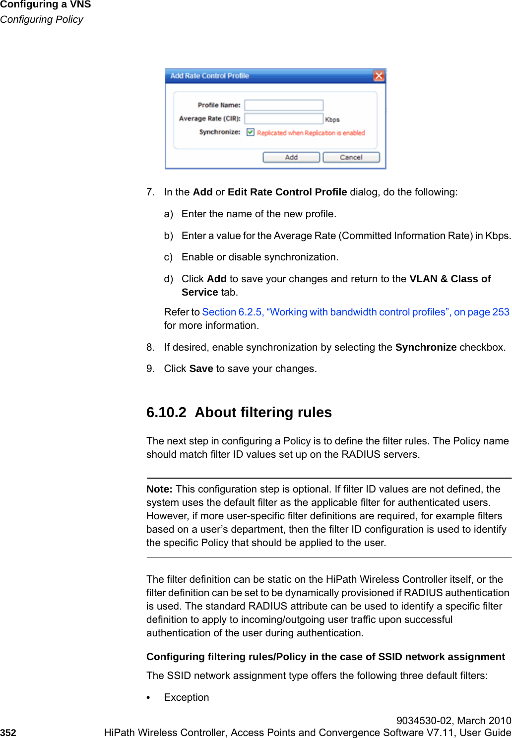 Configuring a VNShwc_vnsconfiguration.fmConfiguring Policy 9034530-02, March 2010352 HiPath Wireless Controller, Access Points and Convergence Software V7.11, User Guide        7. In the Add or Edit Rate Control Profile dialog, do the following:a) Enter the name of the new profile.b) Enter a value for the Average Rate (Committed Information Rate) in Kbps.c) Enable or disable synchronization.d) Click Add to save your changes and return to the VLAN &amp; Class of Service tab.Refer to Section 6.2.5, &ldquo;Working with bandwidth control profiles&rdquo;, on page 253 for more information.8. If desired, enable synchronization by selecting the Synchronize checkbox.9. Click Save to save your changes.6.10.2  About filtering rulesThe next step in configuring a Policy is to define the filter rules. The Policy name should match filter ID values set up on the RADIUS servers.Note: This configuration step is optional. If filter ID values are not defined, the system uses the default filter as the applicable filter for authenticated users. However, if more user-specific filter definitions are required, for example filters based on a user&rsquo;s department, then the filter ID configuration is used to identify the specific Policy that should be applied to the user.The filter definition can be static on the HiPath Wireless Controller itself, or the filter definition can be set to be dynamically provisioned if RADIUS authentication is used. The standard RADIUS attribute can be used to identify a specific filter definition to apply to incoming/outgoing user traffic upon successful authentication of the user during authentication. Configuring filtering rules/Policy in the case of SSID network assignment The SSID network assignment type offers the following three default filters: &bull;Exception 
