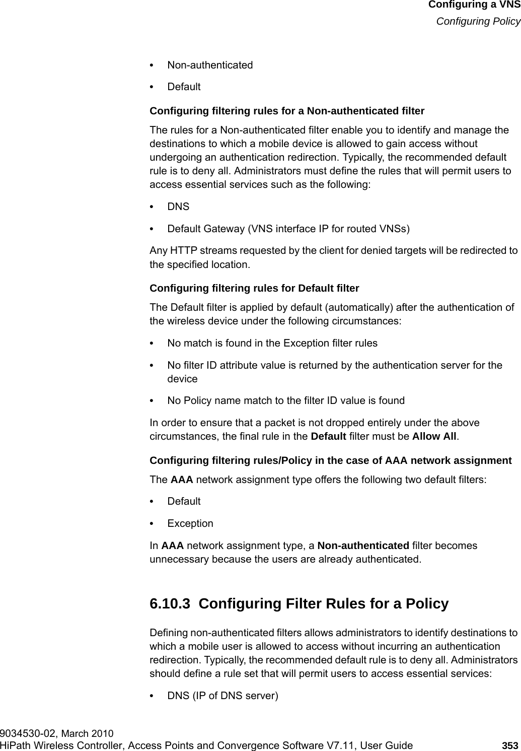 hwc_vnsconfiguration.fmConfiguring a VNSConfiguring Policy9034530-02, March 2010HiPath Wireless Controller, Access Points and Convergence Software V7.11, User Guide 353         &bull;Non-authenticated&bull;DefaultConfiguring filtering rules for a Non-authenticated filterThe rules for a Non-authenticated filter enable you to identify and manage the destinations to which a mobile device is allowed to gain access without undergoing an authentication redirection. Typically, the recommended default rule is to deny all. Administrators must define the rules that will permit users to access essential services such as the following:&bull;DNS&bull;Default Gateway (VNS interface IP for routed VNSs)Any HTTP streams requested by the client for denied targets will be redirected to the specified location. Configuring filtering rules for Default filterThe Default filter is applied by default (automatically) after the authentication of the wireless device under the following circumstances:&bull;No match is found in the Exception filter rules&bull;No filter ID attribute value is returned by the authentication server for the device&bull;No Policy name match to the filter ID value is foundIn order to ensure that a packet is not dropped entirely under the above circumstances, the final rule in the Default filter must be Allow All.Configuring filtering rules/Policy in the case of AAA network assignment The AAA network assignment type offers the following two default filters: &bull;Default&bull;ExceptionIn AAA network assignment type, a Non-authenticated filter becomes unnecessary because the users are already authenticated.6.10.3  Configuring Filter Rules for a PolicyDefining non-authenticated filters allows administrators to identify destinations to which a mobile user is allowed to access without incurring an authentication redirection. Typically, the recommended default rule is to deny all. Administrators should define a rule set that will permit users to access essential services: &bull;DNS (IP of DNS server)