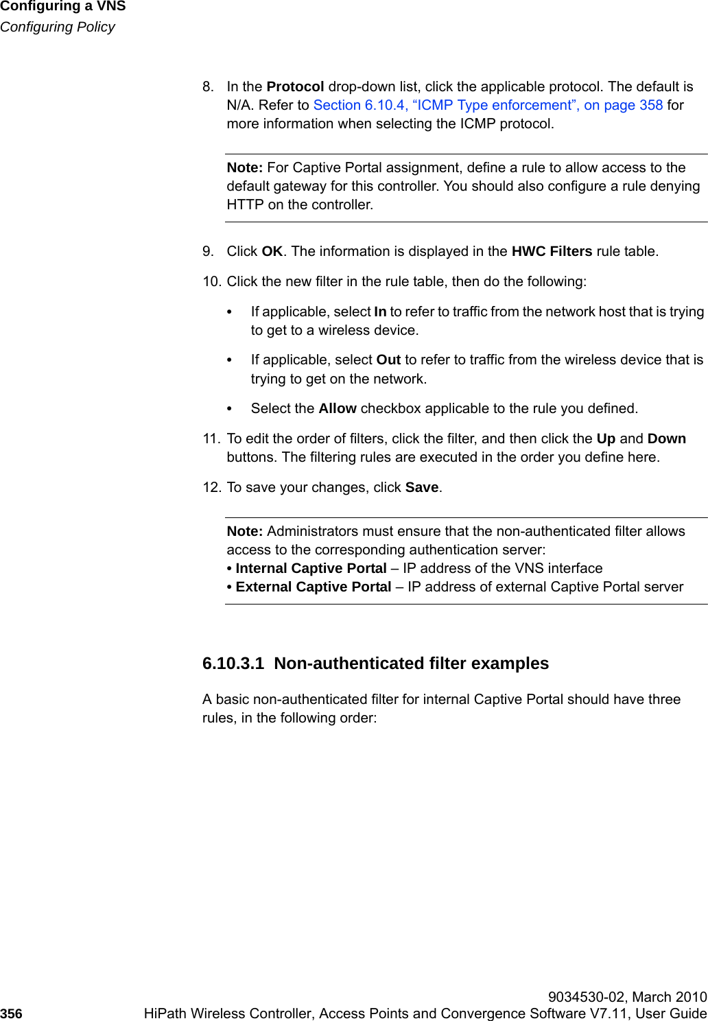 Configuring a VNShwc_vnsconfiguration.fmConfiguring Policy 9034530-02, March 2010356 HiPath Wireless Controller, Access Points and Convergence Software V7.11, User Guide        8. In the Protocol drop-down list, click the applicable protocol. The default is N/A. Refer to Section 6.10.4, &ldquo;ICMP Type enforcement&rdquo;, on page 358 for more information when selecting the ICMP protocol.Note: For Captive Portal assignment, define a rule to allow access to the default gateway for this controller. You should also configure a rule denying HTTP on the controller.9. Click OK. The information is displayed in the HWC Filters rule table.10. Click the new filter in the rule table, then do the following:&bull;If applicable, select In to refer to traffic from the network host that is trying to get to a wireless device.&bull;If applicable, select Out to refer to traffic from the wireless device that is trying to get on the network. &bull;Select the Allow checkbox applicable to the rule you defined.11. To edit the order of filters, click the filter, and then click the Up and Down buttons. The filtering rules are executed in the order you define here.12. To save your changes, click Save.Note: Administrators must ensure that the non-authenticated filter allows access to the corresponding authentication server:&bull; Internal Captive Portal &ndash; IP address of the VNS interface&bull; External Captive Portal &ndash; IP address of external Captive Portal server6.10.3.1  Non-authenticated filter examplesA basic non-authenticated filter for internal Captive Portal should have three rules, in the following order: