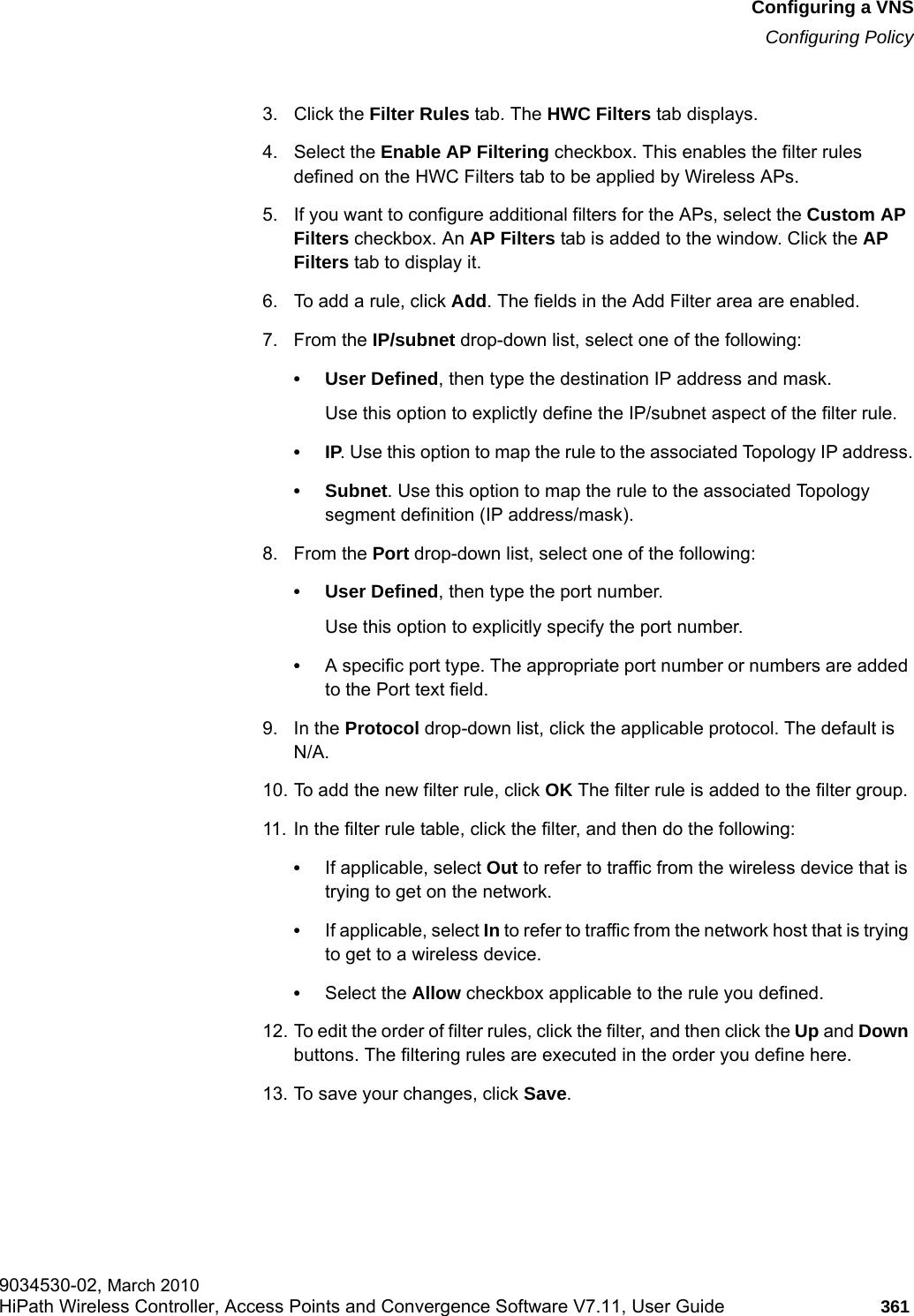 hwc_vnsconfiguration.fmConfiguring a VNSConfiguring Policy9034530-02, March 2010HiPath Wireless Controller, Access Points and Convergence Software V7.11, User Guide 361         3. Click the Filter Rules tab. The HWC Filters tab displays.4. Select the Enable AP Filtering checkbox. This enables the filter rules defined on the HWC Filters tab to be applied by Wireless APs.5. If you want to configure additional filters for the APs, select the Custom AP Filters checkbox. An AP Filters tab is added to the window. Click the AP Filters tab to display it.6. To add a rule, click Add. The fields in the Add Filter area are enabled.7. From the IP/subnet drop-down list, select one of the following:&bull;User Defined, then type the destination IP address and mask.Use this option to explictly define the IP/subnet aspect of the filter rule.&bull;IP. Use this option to map the rule to the associated Topology IP address.&bull; Subnet. Use this option to map the rule to the associated Topology segment definition (IP address/mask).8. From the Port drop-down list, select one of the following:&bull;User Defined, then type the port number.Use this option to explicitly specify the port number.&bull;A specific port type. The appropriate port number or numbers are added to the Port text field.9. In the Protocol drop-down list, click the applicable protocol. The default is N/A.10. To add the new filter rule, click OK The filter rule is added to the filter group.11. In the filter rule table, click the filter, and then do the following:&bull;If applicable, select Out to refer to traffic from the wireless device that is trying to get on the network.&bull;If applicable, select In to refer to traffic from the network host that is trying to get to a wireless device. &bull;Select the Allow checkbox applicable to the rule you defined.12. To edit the order of filter rules, click the filter, and then click the Up and Down buttons. The filtering rules are executed in the order you define here.13. To save your changes, click Save.