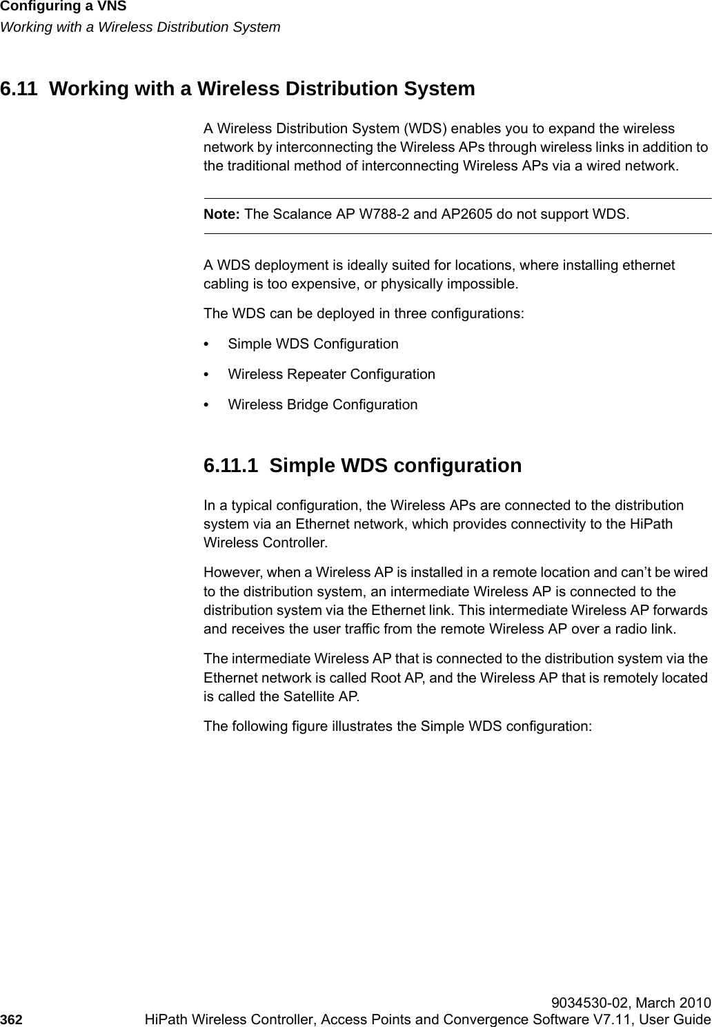 Configuring a VNShwc_vnsconfiguration.fmWorking with a Wireless Distribution System 9034530-02, March 2010362 HiPath Wireless Controller, Access Points and Convergence Software V7.11, User Guide        6.11  Working with a Wireless Distribution System A Wireless Distribution System (WDS) enables you to expand the wireless network by interconnecting the Wireless APs through wireless links in addition to the traditional method of interconnecting Wireless APs via a wired network. Note: The Scalance AP W788-2 and AP2605 do not support WDS.A WDS deployment is ideally suited for locations, where installing ethernet cabling is too expensive, or physically impossible. The WDS can be deployed in three configurations:&bull;Simple WDS Configuration&bull;Wireless Repeater Configuration&bull;Wireless Bridge Configuration6.11.1  Simple WDS configurationIn a typical configuration, the Wireless APs are connected to the distribution system via an Ethernet network, which provides connectivity to the HiPath Wireless Controller. However, when a Wireless AP is installed in a remote location and can&rsquo;t be wired to the distribution system, an intermediate Wireless AP is connected to the distribution system via the Ethernet link. This intermediate Wireless AP forwards and receives the user traffic from the remote Wireless AP over a radio link. The intermediate Wireless AP that is connected to the distribution system via the Ethernet network is called Root AP, and the Wireless AP that is remotely located is called the Satellite AP.The following figure illustrates the Simple WDS configuration: