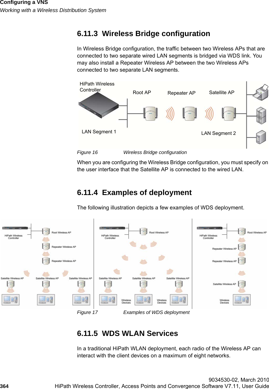 Configuring a VNShwc_vnsconfiguration.fmWorking with a Wireless Distribution System 9034530-02, March 2010364 HiPath Wireless Controller, Access Points and Convergence Software V7.11, User Guide        6.11.3  Wireless Bridge configurationIn Wireless Bridge configuration, the traffic between two Wireless APs that are connected to two separate wired LAN segments is bridged via WDS link. You may also install a Repeater Wireless AP between the two Wireless APs connected to two separate LAN segments.Figure 16 Wireless Bridge configurationWhen you are configuring the Wireless Bridge configuration, you must specify on the user interface that the Satellite AP is connected to the wired LAN.6.11.4  Examples of deploymentThe following illustration depicts a few examples of WDS deployment.Figure 17 Examples of WDS deployment6.11.5  WDS WLAN ServicesIn a traditional HiPath WLAN deployment, each radio of the Wireless AP can interact with the client devices on a maximum of eight networks. HiPath WirelessController Root AP Repeater AP Satellite APLAN Segment 1 LAN Segment 2