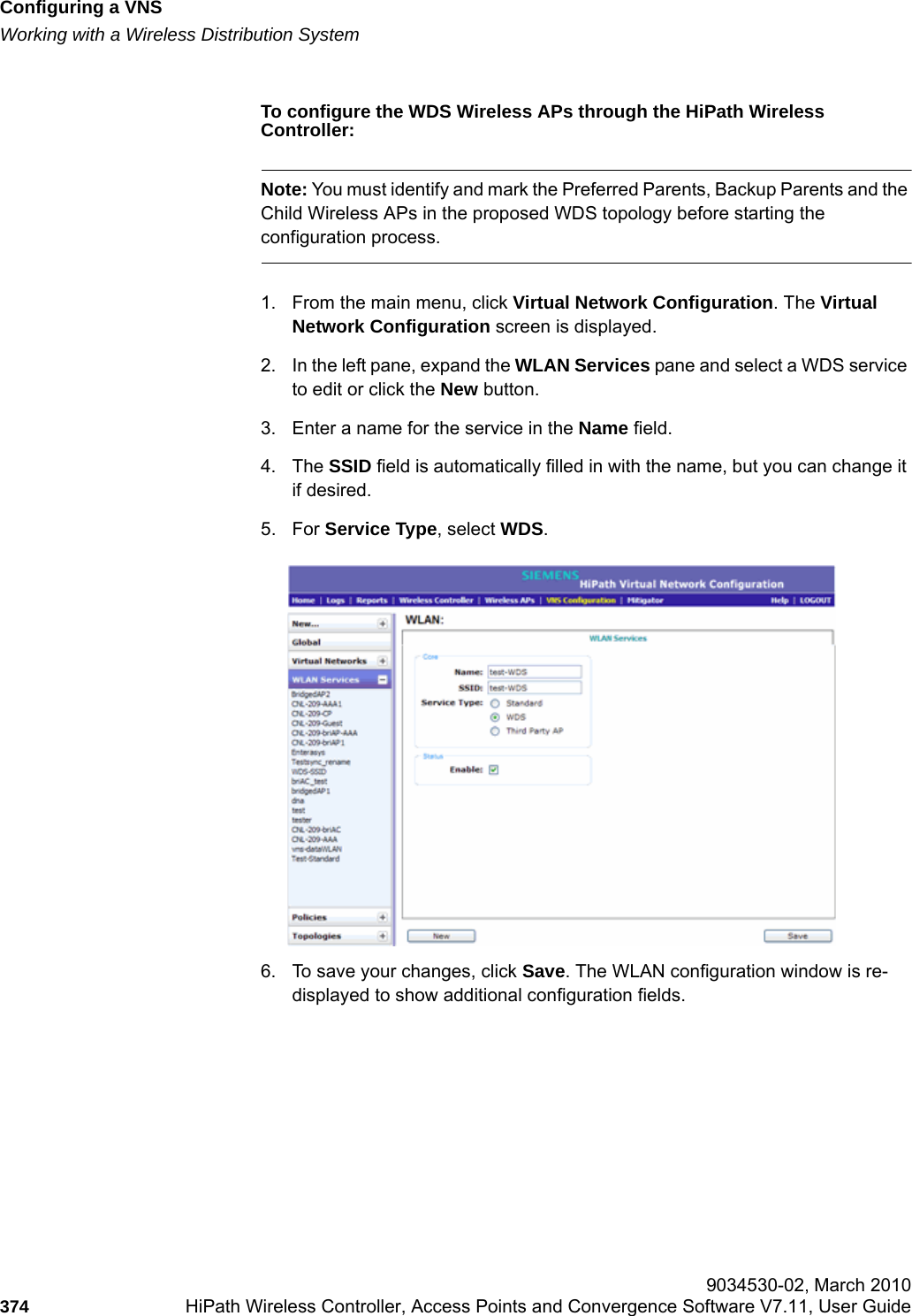 Configuring a VNShwc_vnsconfiguration.fmWorking with a Wireless Distribution System 9034530-02, March 2010374 HiPath Wireless Controller, Access Points and Convergence Software V7.11, User Guide        To configure the WDS Wireless APs through the HiPath Wireless Controller:Note: You must identify and mark the Preferred Parents, Backup Parents and the Child Wireless APs in the proposed WDS topology before starting the configuration process.1. From the main menu, click Virtual Network Configuration. The Virtual Network Configuration screen is displayed. 2. In the left pane, expand the WLAN Services pane and select a WDS service to edit or click the New button.3. Enter a name for the service in the Name field.4. The SSID field is automatically filled in with the name, but you can change it if desired.5. For Service Type, select WDS. 6. To save your changes, click Save. The WLAN configuration window is re-displayed to show additional configuration fields.