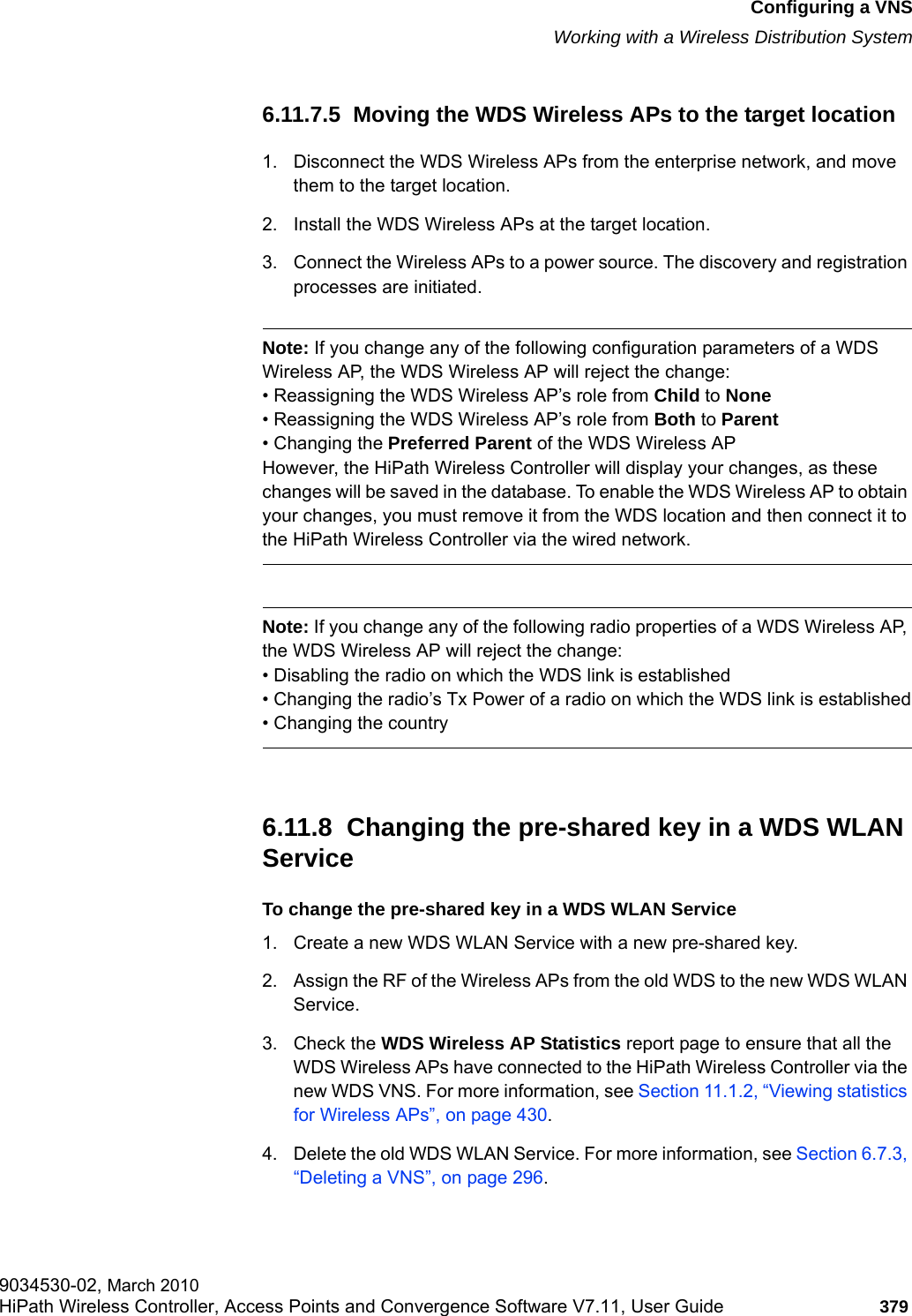 hwc_vnsconfiguration.fmConfiguring a VNSWorking with a Wireless Distribution System9034530-02, March 2010HiPath Wireless Controller, Access Points and Convergence Software V7.11, User Guide 379         6.11.7.5  Moving the WDS Wireless APs to the target location1. Disconnect the WDS Wireless APs from the enterprise network, and move them to the target location.2. Install the WDS Wireless APs at the target location.3. Connect the Wireless APs to a power source. The discovery and registration processes are initiated.Note: If you change any of the following configuration parameters of a WDS Wireless AP, the WDS Wireless AP will reject the change:&bull; Reassigning the WDS Wireless AP&rsquo;s role from Child to None&bull; Reassigning the WDS Wireless AP&rsquo;s role from Both to Parent&bull; Changing the Preferred Parent of the WDS Wireless APHowever, the HiPath Wireless Controller will display your changes, as these changes will be saved in the database. To enable the WDS Wireless AP to obtain your changes, you must remove it from the WDS location and then connect it to the HiPath Wireless Controller via the wired network.Note: If you change any of the following radio properties of a WDS Wireless AP, the WDS Wireless AP will reject the change:&bull; Disabling the radio on which the WDS link is established&bull; Changing the radio&rsquo;s Tx Power of a radio on which the WDS link is established&bull; Changing the country6.11.8  Changing the pre-shared key in a WDS WLAN ServiceTo change the pre-shared key in a WDS WLAN Service1. Create a new WDS WLAN Service with a new pre-shared key. 2. Assign the RF of the Wireless APs from the old WDS to the new WDS WLAN Service.3. Check the WDS Wireless AP Statistics report page to ensure that all the WDS Wireless APs have connected to the HiPath Wireless Controller via the new WDS VNS. For more information, see Section 11.1.2, &ldquo;Viewing statistics for Wireless APs&rdquo;, on page 430.4. Delete the old WDS WLAN Service. For more information, see Section 6.7.3, &ldquo;Deleting a VNS&rdquo;, on page 296.