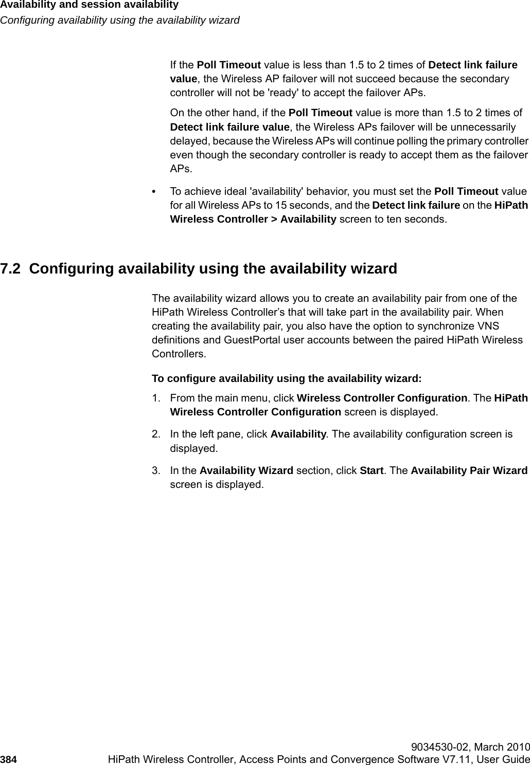Availability and session availabilityhwc_fastfailover.fmConfiguring availability using the availability wizard 9034530-02, March 2010384 HiPath Wireless Controller, Access Points and Convergence Software V7.11, User Guide        If the Poll Timeout value is less than 1.5 to 2 times of Detect link failure value, the Wireless AP failover will not succeed because the secondary controller will not be 'ready' to accept the failover APs. On the other hand, if the Poll Timeout value is more than 1.5 to 2 times of Detect link failure value, the Wireless APs failover will be unnecessarily delayed, because the Wireless APs will continue polling the primary controller even though the secondary controller is ready to accept them as the failover APs.&bull;To achieve ideal 'availability' behavior, you must set the Poll Timeout value for all Wireless APs to 15 seconds, and the Detect link failure on the HiPath Wireless Controller > Availability screen to ten seconds.7.2  Configuring availability using the availability wizardThe availability wizard allows you to create an availability pair from one of the HiPath Wireless Controller&rsquo;s that will take part in the availability pair. When creating the availability pair, you also have the option to synchronize VNS definitions and GuestPortal user accounts between the paired HiPath Wireless Controllers.To configure availability using the availability wizard:1. From the main menu, click Wireless Controller Configuration. The HiPath Wireless Controller Configuration screen is displayed.2. In the left pane, click Availability. The availability configuration screen is displayed.3. In the Availability Wizard section, click Start. The Availability Pair Wizard screen is displayed.
