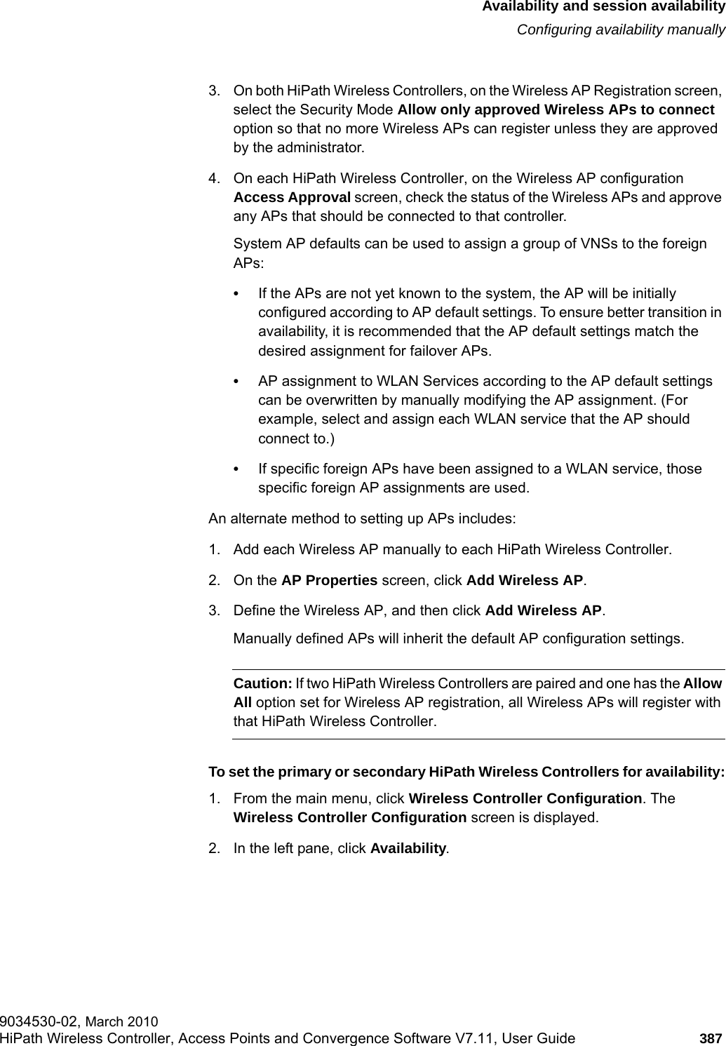 hwc_fastfailover.fmAvailability and session availabilityConfiguring availability manually9034530-02, March 2010HiPath Wireless Controller, Access Points and Convergence Software V7.11, User Guide 387         3. On both HiPath Wireless Controllers, on the Wireless AP Registration screen, select the Security Mode Allow only approved Wireless APs to connect option so that no more Wireless APs can register unless they are approved by the administrator.4. On each HiPath Wireless Controller, on the Wireless AP configuration Access Approval screen, check the status of the Wireless APs and approve any APs that should be connected to that controller.System AP defaults can be used to assign a group of VNSs to the foreign APs:&bull;If the APs are not yet known to the system, the AP will be initially configured according to AP default settings. To ensure better transition in availability, it is recommended that the AP default settings match the desired assignment for failover APs.&bull;AP assignment to WLAN Services according to the AP default settings can be overwritten by manually modifying the AP assignment. (For example, select and assign each WLAN service that the AP should connect to.)&bull;If specific foreign APs have been assigned to a WLAN service, those specific foreign AP assignments are used.An alternate method to setting up APs includes:1. Add each Wireless AP manually to each HiPath Wireless Controller. 2. On the AP Properties screen, click Add Wireless AP. 3. Define the Wireless AP, and then click Add Wireless AP. Manually defined APs will inherit the default AP configuration settings.Caution: If two HiPath Wireless Controllers are paired and one has the Allow All option set for Wireless AP registration, all Wireless APs will register with that HiPath Wireless Controller.To set the primary or secondary HiPath Wireless Controllers for availability:1. From the main menu, click Wireless Controller Configuration. The Wireless Controller Configuration screen is displayed.2. In the left pane, click Availability. 