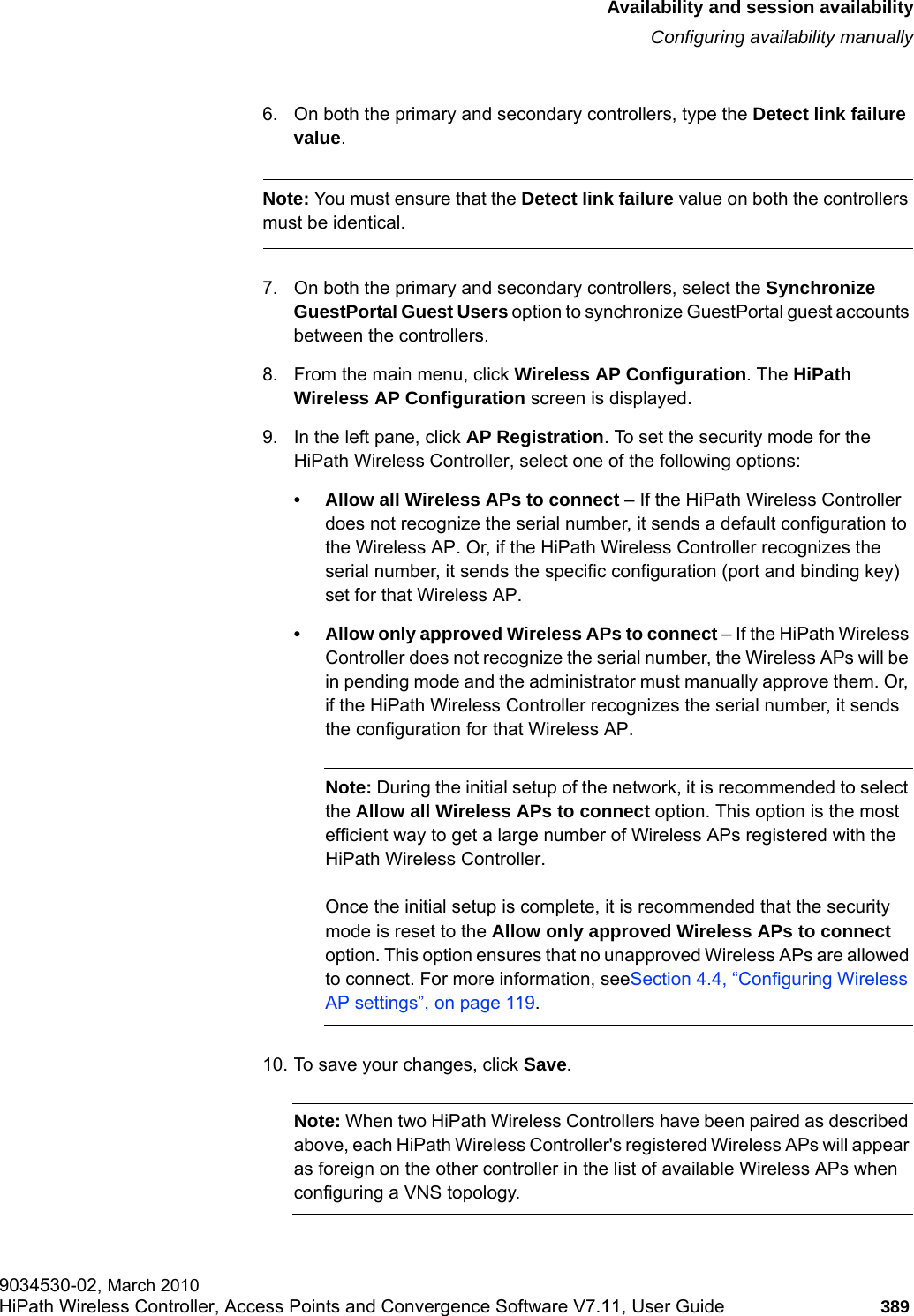 hwc_fastfailover.fmAvailability and session availabilityConfiguring availability manually9034530-02, March 2010HiPath Wireless Controller, Access Points and Convergence Software V7.11, User Guide 389         6. On both the primary and secondary controllers, type the Detect link failure value.Note: You must ensure that the Detect link failure value on both the controllers must be identical.7. On both the primary and secondary controllers, select the Synchronize GuestPortal Guest Users option to synchronize GuestPortal guest accounts between the controllers.8. From the main menu, click Wireless AP Configuration. The HiPath Wireless AP Configuration screen is displayed.9. In the left pane, click AP Registration. To set the security mode for the HiPath Wireless Controller, select one of the following options:&bull; Allow all Wireless APs to connect &ndash; If the HiPath Wireless Controller does not recognize the serial number, it sends a default configuration to the Wireless AP. Or, if the HiPath Wireless Controller recognizes the serial number, it sends the specific configuration (port and binding key) set for that Wireless AP. &bull; Allow only approved Wireless APs to connect &ndash; If the HiPath Wireless Controller does not recognize the serial number, the Wireless APs will be in pending mode and the administrator must manually approve them. Or, if the HiPath Wireless Controller recognizes the serial number, it sends the configuration for that Wireless AP.Note: During the initial setup of the network, it is recommended to select the Allow all Wireless APs to connect option. This option is the most efficient way to get a large number of Wireless APs registered with the HiPath Wireless Controller.Once the initial setup is complete, it is recommended that the security mode is reset to the Allow only approved Wireless APs to connect option. This option ensures that no unapproved Wireless APs are allowed to connect. For more information, seeSection 4.4, &ldquo;Configuring Wireless AP settings&rdquo;, on page 119.10. To save your changes, click Save.Note: When two HiPath Wireless Controllers have been paired as described above, each HiPath Wireless Controller's registered Wireless APs will appear as foreign on the other controller in the list of available Wireless APs when configuring a VNS topology.