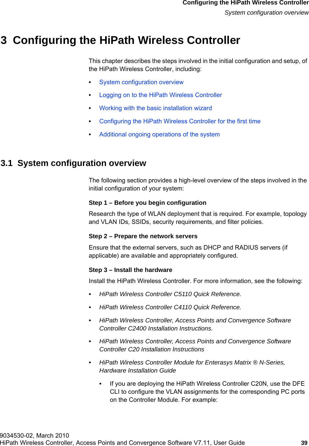 hwc_startup.fm9034530-02, March 2010HiPath Wireless Controller, Access Points and Convergence Software V7.11, User Guide 39      Configuring the HiPath Wireless ControllerSystem configuration overview3  Configuring the HiPath Wireless ControllerThis chapter describes the steps involved in the initial configuration and setup, of the HiPath Wireless Controller, including:&bull;System configuration overview&bull;Logging on to the HiPath Wireless Controller&bull;Working with the basic installation wizard&bull;Configuring the HiPath Wireless Controller for the first time&bull;Additional ongoing operations of the system3.1  System configuration overviewThe following section provides a high-level overview of the steps involved in the initial configuration of your system:Step 1 &ndash; Before you begin configurationResearch the type of WLAN deployment that is required. For example, topology and VLAN IDs, SSIDs, security requirements, and filter policies.Step 2 &ndash; Prepare the network serversEnsure that the external servers, such as DHCP and RADIUS servers (if applicable) are available and appropriately configured.Step 3 &ndash; Install the hardwareInstall the HiPath Wireless Controller. For more information, see the following: &bull;HiPath Wireless Controller C5110 Quick Reference.&bull;HiPath Wireless Controller C4110 Quick Reference.&bull;HiPath Wireless Controller, Access Points and Convergence Software Controller C2400 Installation Instructions.&bull;HiPath Wireless Controller, Access Points and Convergence Software Controller C20 Installation Instructions&bull;HiPath Wireless Controller Module for Enterasys Matrix &reg; N-Series, Hardware Installation Guide&bull;If you are deploying the HiPath Wireless Controller C20N, use the DFE CLI to configure the VLAN assignments for the corresponding PC ports on the Controller Module. For example: