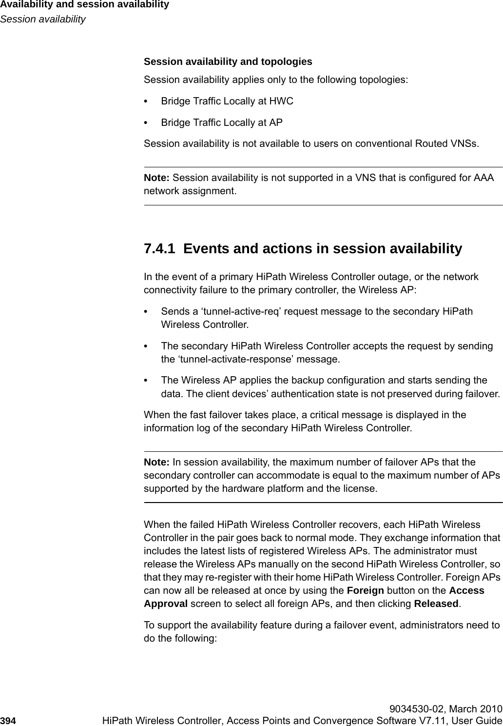 Availability and session availabilityhwc_fastfailover.fmSession availability 9034530-02, March 2010394 HiPath Wireless Controller, Access Points and Convergence Software V7.11, User Guide        Session availability and topologiesSession availability applies only to the following topologies:&bull;Bridge Traffic Locally at HWC&bull;Bridge Traffic Locally at APSession availability is not available to users on conventional Routed VNSs.Note: Session availability is not supported in a VNS that is configured for AAA network assignment.7.4.1  Events and actions in session availabilityIn the event of a primary HiPath Wireless Controller outage, or the network connectivity failure to the primary controller, the Wireless AP:&bull;Sends a &lsquo;tunnel-active-req&rsquo; request message to the secondary HiPath Wireless Controller.&bull;The secondary HiPath Wireless Controller accepts the request by sending the &lsquo;tunnel-activate-response&rsquo; message.&bull;The Wireless AP applies the backup configuration and starts sending the data. The client devices&rsquo; authentication state is not preserved during failover. When the fast failover takes place, a critical message is displayed in the information log of the secondary HiPath Wireless Controller.Note: In session availability, the maximum number of failover APs that the secondary controller can accommodate is equal to the maximum number of APs supported by the hardware platform and the license.When the failed HiPath Wireless Controller recovers, each HiPath Wireless Controller in the pair goes back to normal mode. They exchange information that includes the latest lists of registered Wireless APs. The administrator must release the Wireless APs manually on the second HiPath Wireless Controller, so that they may re-register with their home HiPath Wireless Controller. Foreign APs can now all be released at once by using the Foreign button on the Access Approval screen to select all foreign APs, and then clicking Released. To support the availability feature during a failover event, administrators need to do the following: