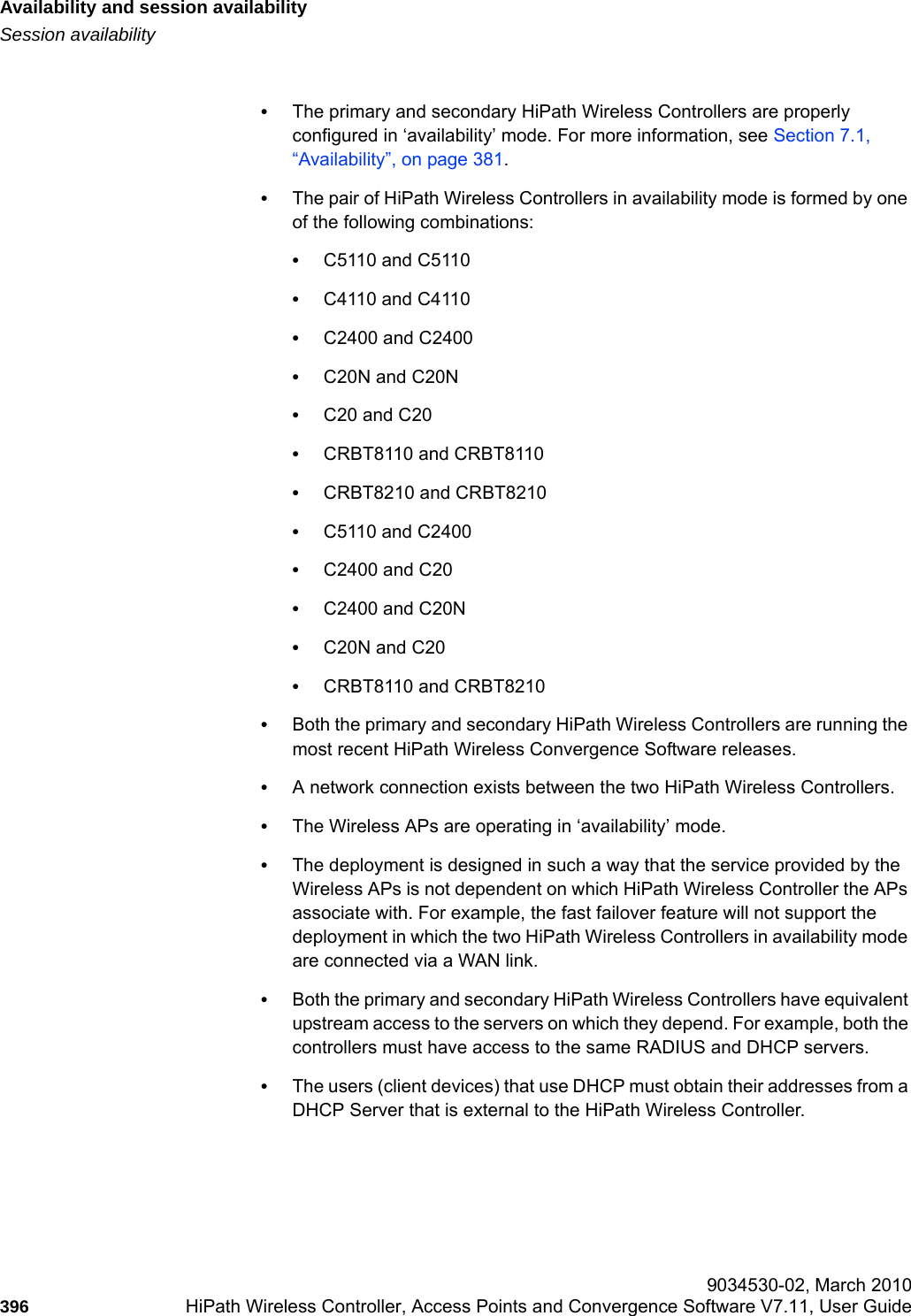 Availability and session availabilityhwc_fastfailover.fmSession availability 9034530-02, March 2010396 HiPath Wireless Controller, Access Points and Convergence Software V7.11, User Guide        &bull;The primary and secondary HiPath Wireless Controllers are properly configured in &lsquo;availability&rsquo; mode. For more information, see Section 7.1, &ldquo;Availability&rdquo;, on page 381.&bull;The pair of HiPath Wireless Controllers in availability mode is formed by one of the following combinations: &bull;C5110 and C5110&bull;C4110 and C4110&bull;C2400 and C2400&bull;C20N and C20N&bull;C20 and C20&bull;CRBT8110 and CRBT8110&bull;CRBT8210 and CRBT8210&bull;C5110 and C2400&bull;C2400 and C20&bull;C2400 and C20N&bull;C20N and C20&bull;CRBT8110 and CRBT8210&bull;Both the primary and secondary HiPath Wireless Controllers are running the most recent HiPath Wireless Convergence Software releases.&bull;A network connection exists between the two HiPath Wireless Controllers. &bull;The Wireless APs are operating in &lsquo;availability&rsquo; mode.&bull;The deployment is designed in such a way that the service provided by the Wireless APs is not dependent on which HiPath Wireless Controller the APs associate with. For example, the fast failover feature will not support the deployment in which the two HiPath Wireless Controllers in availability mode are connected via a WAN link.&bull;Both the primary and secondary HiPath Wireless Controllers have equivalent upstream access to the servers on which they depend. For example, both the controllers must have access to the same RADIUS and DHCP servers.&bull;The users (client devices) that use DHCP must obtain their addresses from a DHCP Server that is external to the HiPath Wireless Controller.