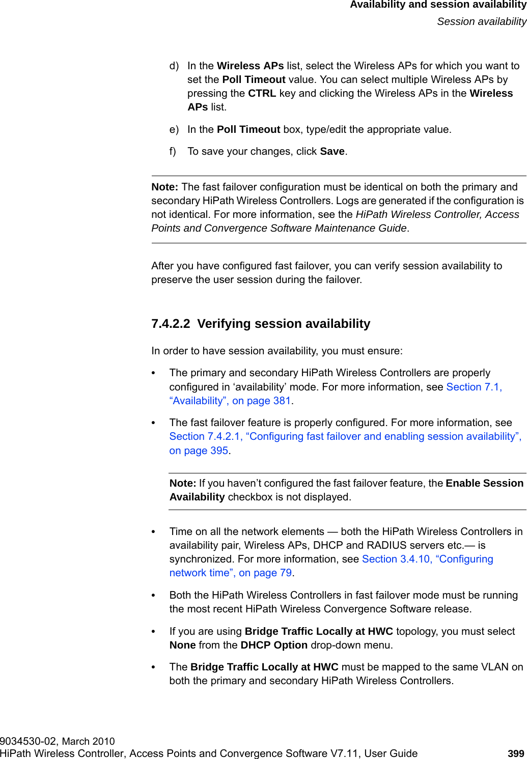 hwc_fastfailover.fmAvailability and session availabilitySession availability9034530-02, March 2010HiPath Wireless Controller, Access Points and Convergence Software V7.11, User Guide 399         d) In the Wireless APs list, select the Wireless APs for which you want to set the Poll Timeout value. You can select multiple Wireless APs by pressing the CTRL key and clicking the Wireless APs in the Wireless APs list. e) In the Poll Timeout box, type/edit the appropriate value.f) To save your changes, click Save.Note: The fast failover configuration must be identical on both the primary and secondary HiPath Wireless Controllers. Logs are generated if the configuration is not identical. For more information, see the HiPath Wireless Controller, Access Points and Convergence Software Maintenance Guide.After you have configured fast failover, you can verify session availability to preserve the user session during the failover.7.4.2.2  Verifying session availabilityIn order to have session availability, you must ensure:&bull;The primary and secondary HiPath Wireless Controllers are properly configured in &lsquo;availability&rsquo; mode. For more information, see Section 7.1, &ldquo;Availability&rdquo;, on page 381.&bull;The fast failover feature is properly configured. For more information, see Section 7.4.2.1, &ldquo;Configuring fast failover and enabling session availability&rdquo;, on page 395.Note: If you haven&rsquo;t configured the fast failover feature, the Enable Session Availability checkbox is not displayed. &bull;Time on all the network elements &mdash; both the HiPath Wireless Controllers in availability pair, Wireless APs, DHCP and RADIUS servers etc.&mdash; is synchronized. For more information, see Section 3.4.10, &ldquo;Configuring network time&rdquo;, on page 79.&bull;Both the HiPath Wireless Controllers in fast failover mode must be running the most recent HiPath Wireless Convergence Software release.&bull;If you are using Bridge Traffic Locally at HWC topology, you must select None from the DHCP Option drop-down menu. &bull;The Bridge Traffic Locally at HWC must be mapped to the same VLAN on both the primary and secondary HiPath Wireless Controllers.