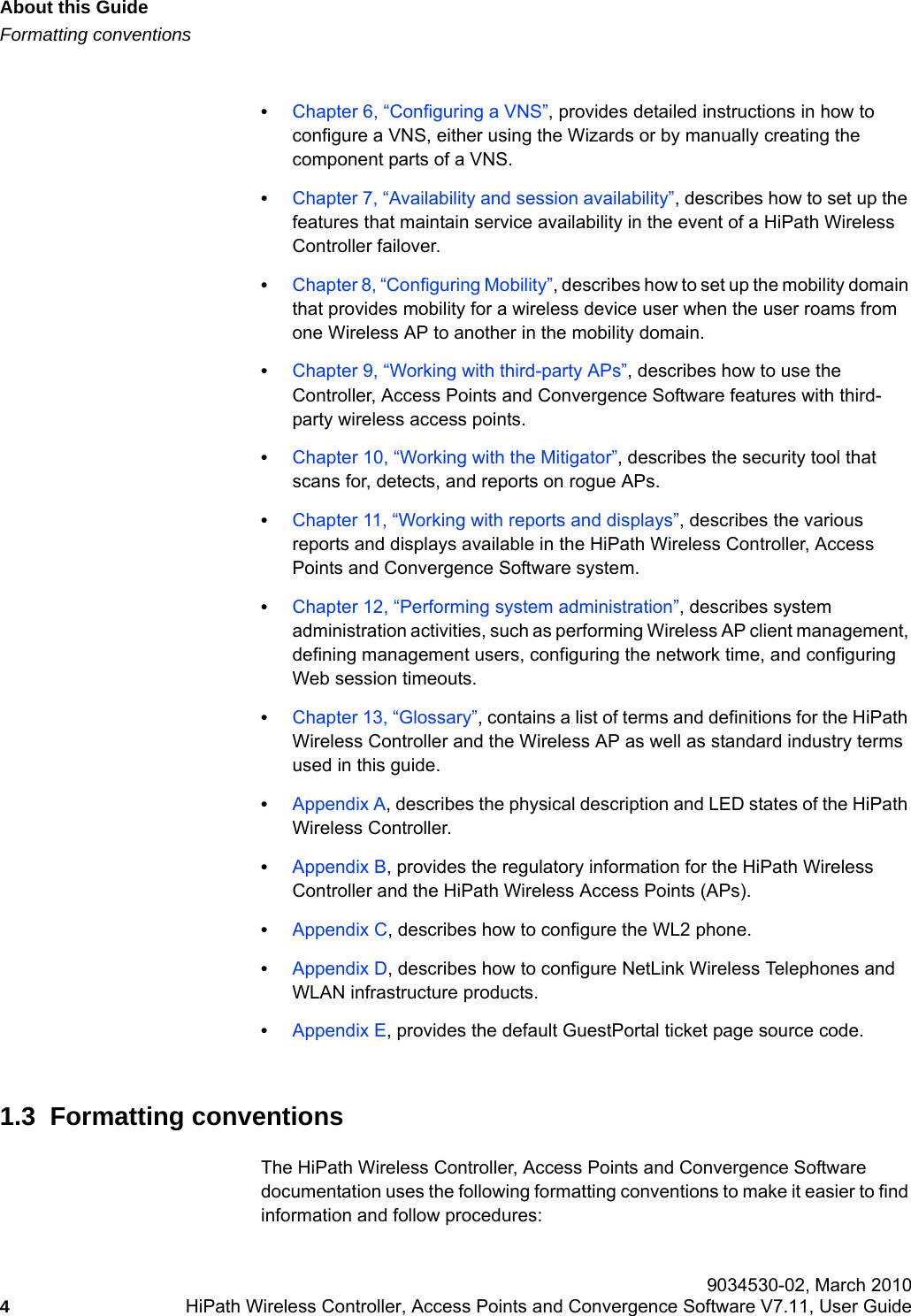 About this Guidehwc_pref.fmFormatting conventions 9034530-02, March 20104HiPath Wireless Controller, Access Points and Convergence Software V7.11, User Guide        &bull;Chapter 6, &ldquo;Configuring a VNS&rdquo;, provides detailed instructions in how to configure a VNS, either using the Wizards or by manually creating the component parts of a VNS.&bull;Chapter 7, &ldquo;Availability and session availability&rdquo;, describes how to set up the features that maintain service availability in the event of a HiPath Wireless Controller failover. &bull;Chapter 8, &ldquo;Configuring Mobility&rdquo;, describes how to set up the mobility domain that provides mobility for a wireless device user when the user roams from one Wireless AP to another in the mobility domain.&bull;Chapter 9, &ldquo;Working with third-party APs&rdquo;, describes how to use the Controller, Access Points and Convergence Software features with third-party wireless access points.&bull;Chapter 10, &ldquo;Working with the Mitigator&rdquo;, describes the security tool that scans for, detects, and reports on rogue APs.&bull;Chapter 11, &ldquo;Working with reports and displays&rdquo;, describes the various reports and displays available in the HiPath Wireless Controller, Access Points and Convergence Software system.&bull;Chapter 12, &ldquo;Performing system administration&rdquo;, describes system administration activities, such as performing Wireless AP client management, defining management users, configuring the network time, and configuring Web session timeouts.&bull;Chapter 13, &ldquo;Glossary&rdquo;, contains a list of terms and definitions for the HiPath Wireless Controller and the Wireless AP as well as standard industry terms used in this guide.&bull;Appendix A, describes the physical description and LED states of the HiPath Wireless Controller.&bull;Appendix B, provides the regulatory information for the HiPath Wireless Controller and the HiPath Wireless Access Points (APs).&bull;Appendix C, describes how to configure the WL2 phone.&bull;Appendix D, describes how to configure NetLink Wireless Telephones and WLAN infrastructure products.&bull;Appendix E, provides the default GuestPortal ticket page source code.1.3  Formatting conventionsThe HiPath Wireless Controller, Access Points and Convergence Software documentation uses the following formatting conventions to make it easier to find information and follow procedures:
