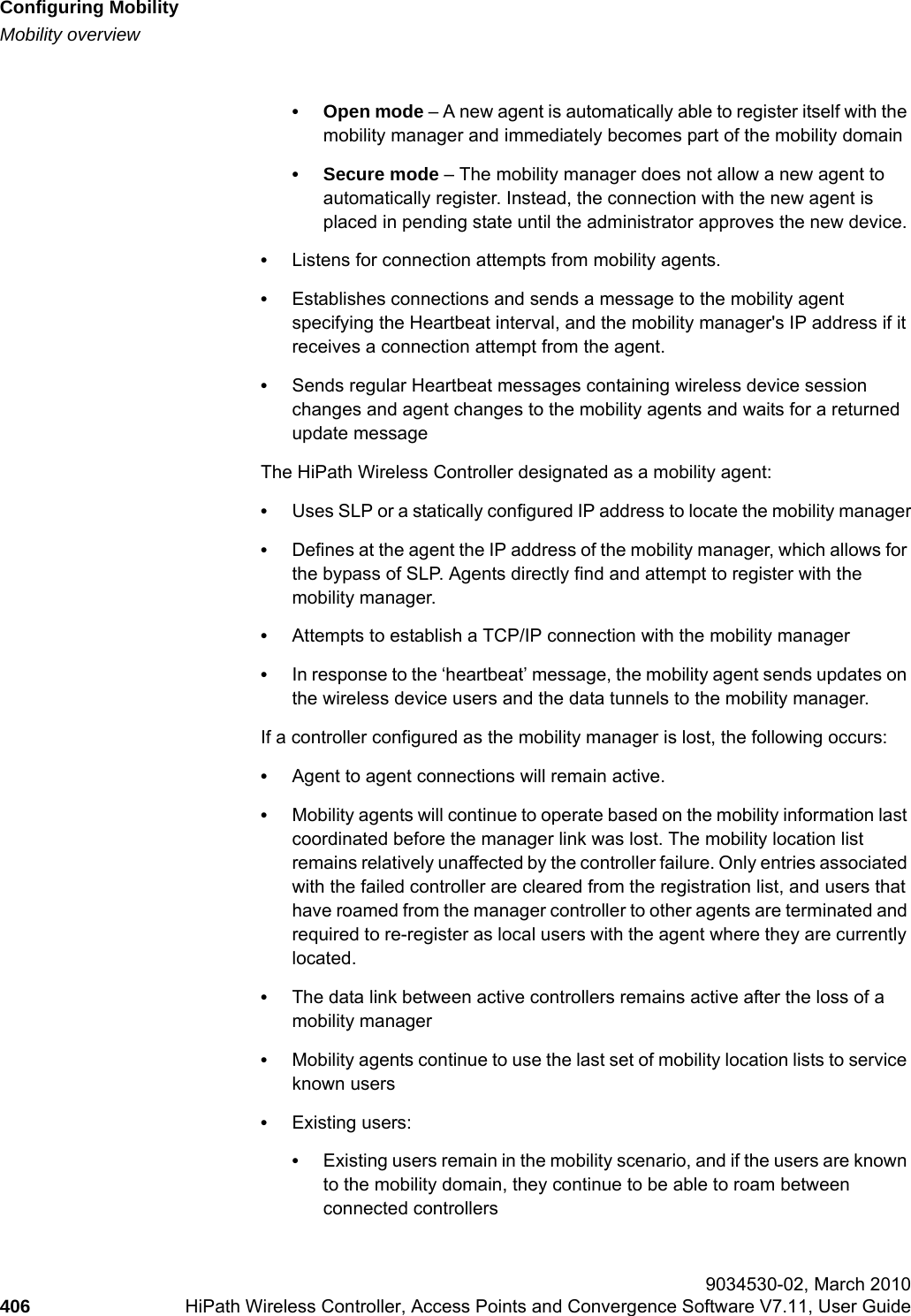 Configuring Mobilityhwc_mobility.fmMobility overview 9034530-02, March 2010406 HiPath Wireless Controller, Access Points and Convergence Software V7.11, User Guide        &bull; Open mode &ndash; A new agent is automatically able to register itself with the mobility manager and immediately becomes part of the mobility domain&bull; Secure mode &ndash; The mobility manager does not allow a new agent to automatically register. Instead, the connection with the new agent is placed in pending state until the administrator approves the new device.&bull;Listens for connection attempts from mobility agents.&bull;Establishes connections and sends a message to the mobility agent specifying the Heartbeat interval, and the mobility manager's IP address if it receives a connection attempt from the agent.&bull;Sends regular Heartbeat messages containing wireless device session changes and agent changes to the mobility agents and waits for a returned update messageThe HiPath Wireless Controller designated as a mobility agent:&bull;Uses SLP or a statically configured IP address to locate the mobility manager&bull;Defines at the agent the IP address of the mobility manager, which allows for the bypass of SLP. Agents directly find and attempt to register with the mobility manager.&bull;Attempts to establish a TCP/IP connection with the mobility manager&bull;In response to the &lsquo;heartbeat&rsquo; message, the mobility agent sends updates on the wireless device users and the data tunnels to the mobility manager. If a controller configured as the mobility manager is lost, the following occurs:&bull;Agent to agent connections will remain active.&bull;Mobility agents will continue to operate based on the mobility information last coordinated before the manager link was lost. The mobility location list remains relatively unaffected by the controller failure. Only entries associated with the failed controller are cleared from the registration list, and users that have roamed from the manager controller to other agents are terminated and required to re-register as local users with the agent where they are currently located.&bull;The data link between active controllers remains active after the loss of a mobility manager&bull;Mobility agents continue to use the last set of mobility location lists to service known users&bull;Existing users: &bull;Existing users remain in the mobility scenario, and if the users are known to the mobility domain, they continue to be able to roam between connected controllers