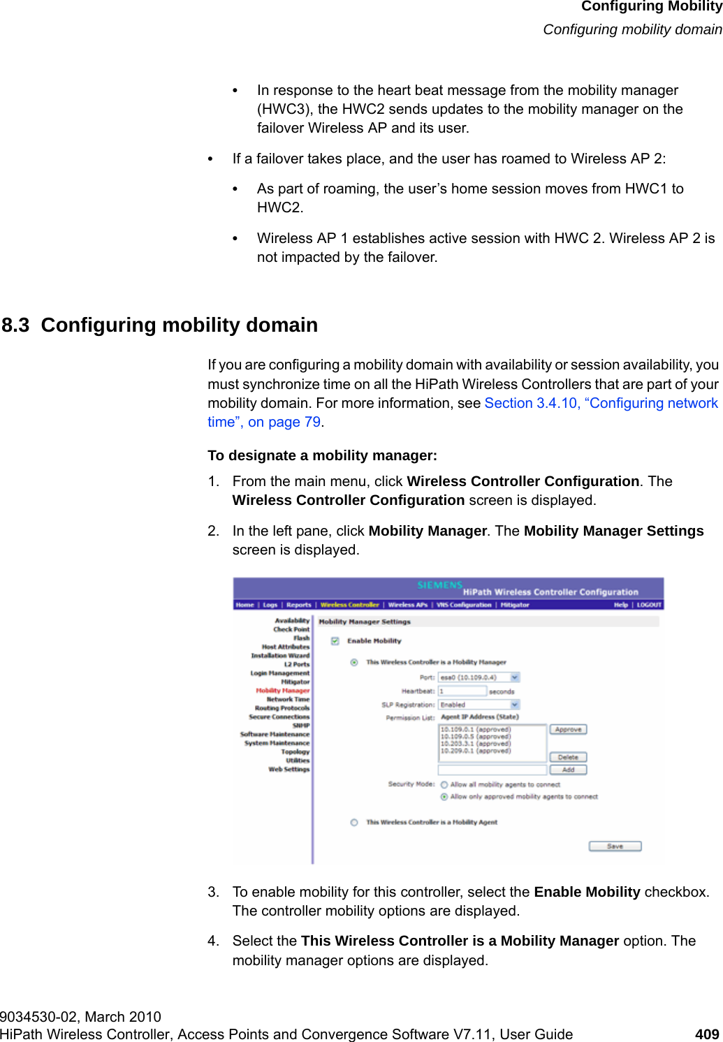 hwc_mobility.fmConfiguring MobilityConfiguring mobility domain9034530-02, March 2010HiPath Wireless Controller, Access Points and Convergence Software V7.11, User Guide 409         &bull;In response to the heart beat message from the mobility manager (HWC3), the HWC2 sends updates to the mobility manager on the failover Wireless AP and its user.&bull;If a failover takes place, and the user has roamed to Wireless AP 2: &bull;As part of roaming, the user&rsquo;s home session moves from HWC1 to HWC2. &bull;Wireless AP 1 establishes active session with HWC 2. Wireless AP 2 is not impacted by the failover.8.3  Configuring mobility domainIf you are configuring a mobility domain with availability or session availability, you must synchronize time on all the HiPath Wireless Controllers that are part of your mobility domain. For more information, see Section 3.4.10, &ldquo;Configuring network time&rdquo;, on page 79.To designate a mobility manager:1. From the main menu, click Wireless Controller Configuration. The Wireless Controller Configuration screen is displayed.2. In the left pane, click Mobility Manager. The Mobility Manager Settings screen is displayed.3. To enable mobility for this controller, select the Enable Mobility checkbox. The controller mobility options are displayed.4. Select the This Wireless Controller is a Mobility Manager option. The mobility manager options are displayed.
