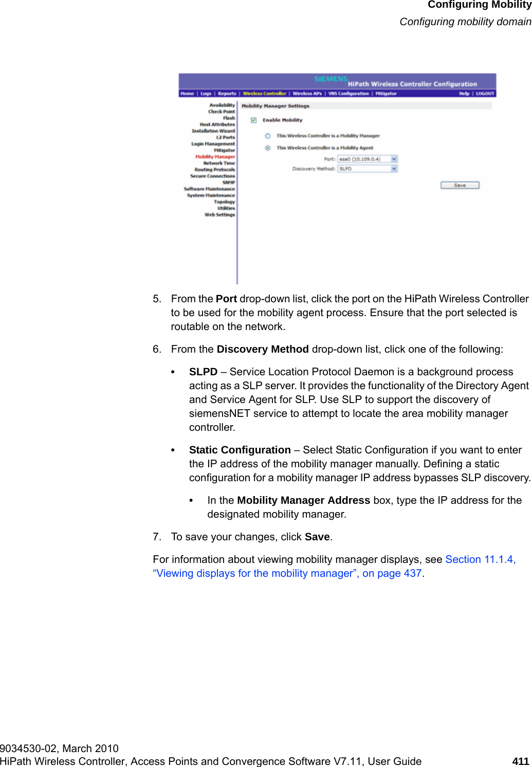 hwc_mobility.fmConfiguring MobilityConfiguring mobility domain9034530-02, March 2010HiPath Wireless Controller, Access Points and Convergence Software V7.11, User Guide 411         5. From the Port drop-down list, click the port on the HiPath Wireless Controller to be used for the mobility agent process. Ensure that the port selected is routable on the network.6. From the Discovery Method drop-down list, click one of the following:&bull;SLPD &ndash; Service Location Protocol Daemon is a background process acting as a SLP server. It provides the functionality of the Directory Agent and Service Agent for SLP. Use SLP to support the discovery of siemensNET service to attempt to locate the area mobility manager controller.&bull; Static Configuration &ndash; Select Static Configuration if you want to enter the IP address of the mobility manager manually. Defining a static configuration for a mobility manager IP address bypasses SLP discovery.&bull;In the Mobility Manager Address box, type the IP address for the designated mobility manager.7. To save your changes, click Save.For information about viewing mobility manager displays, see Section 11.1.4, &ldquo;Viewing displays for the mobility manager&rdquo;, on page 437.