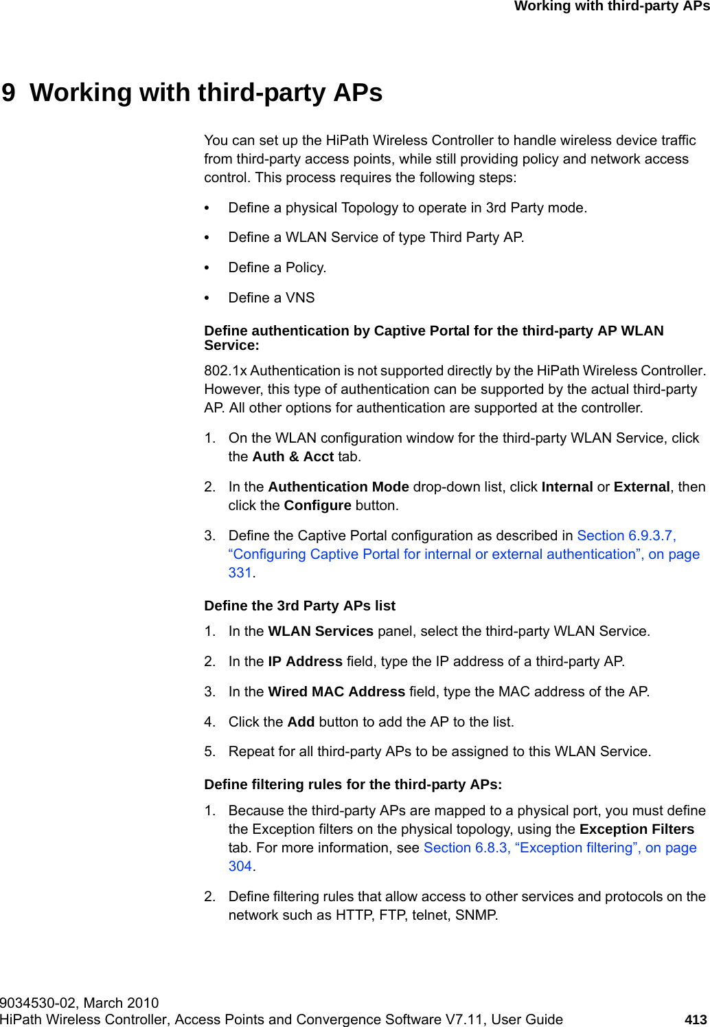 hwc_3rdpartyaps.fm9034530-02, March 2010HiPath Wireless Controller, Access Points and Convergence Software V7.11, User Guide 413      Working with third-party APs9  Working with third-party APs You can set up the HiPath Wireless Controller to handle wireless device traffic from third-party access points, while still providing policy and network access control. This process requires the following steps:&bull;Define a physical Topology to operate in 3rd Party mode.&bull;Define a WLAN Service of type Third Party AP.&bull;Define a Policy.&bull;Define a VNSDefine authentication by Captive Portal for the third-party AP WLAN Service:802.1x Authentication is not supported directly by the HiPath Wireless Controller. However, this type of authentication can be supported by the actual third-party AP. All other options for authentication are supported at the controller.1. On the WLAN configuration window for the third-party WLAN Service, click the Auth &amp; Acct tab. 2. In the Authentication Mode drop-down list, click Internal or External, then click the Configure button. 3. Define the Captive Portal configuration as described in Section 6.9.3.7, &ldquo;Configuring Captive Portal for internal or external authentication&rdquo;, on page 331.Define the 3rd Party APs list1. In the WLAN Services panel, select the third-party WLAN Service.2. In the IP Address field, type the IP address of a third-party AP.3. In the Wired MAC Address field, type the MAC address of the AP.4. Click the Add button to add the AP to the list.5. Repeat for all third-party APs to be assigned to this WLAN Service.Define filtering rules for the third-party APs:1. Because the third-party APs are mapped to a physical port, you must define the Exception filters on the physical topology, using the Exception Filters tab. For more information, see Section 6.8.3, &ldquo;Exception filtering&rdquo;, on page 304.2. Define filtering rules that allow access to other services and protocols on the network such as HTTP, FTP, telnet, SNMP.