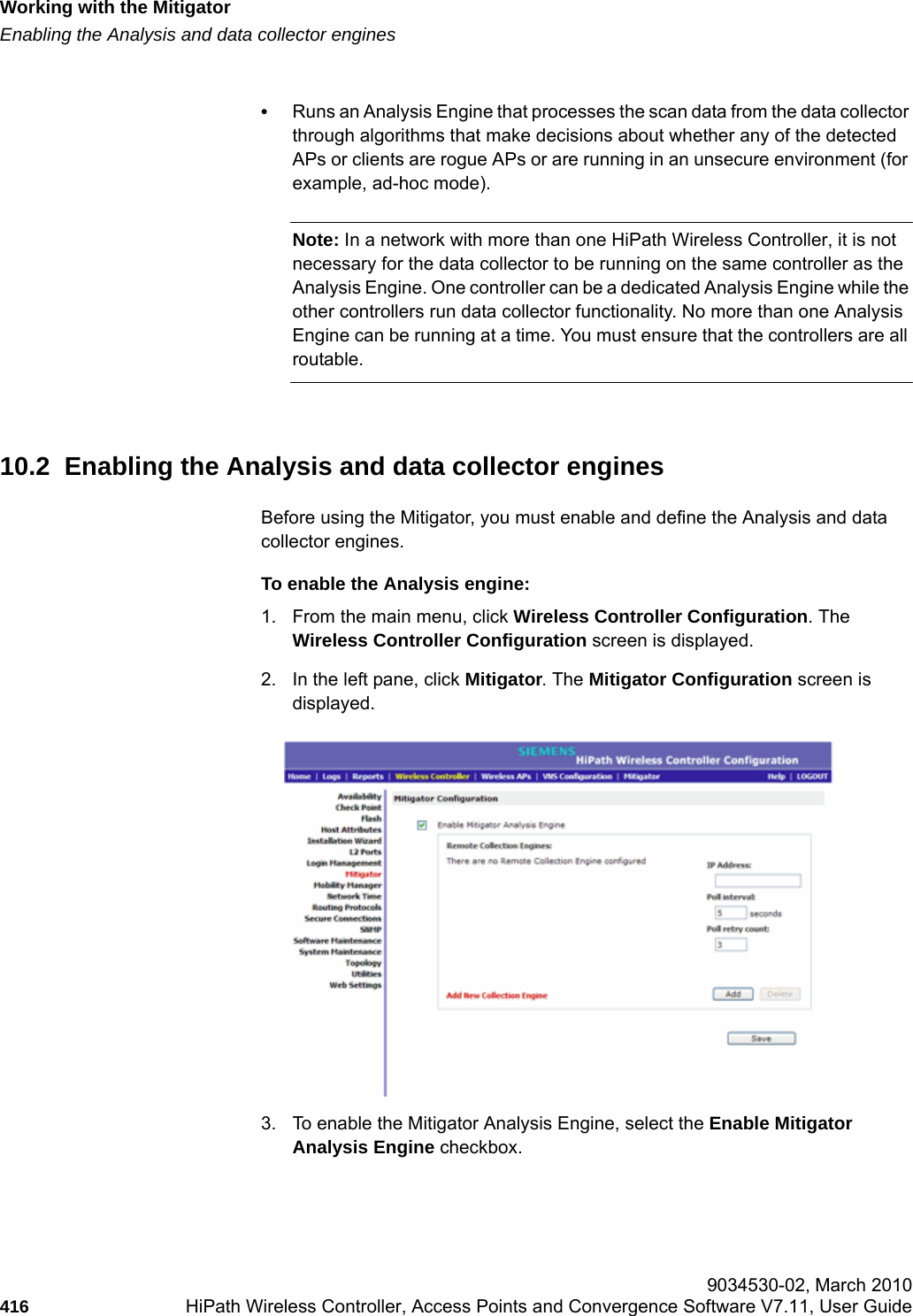 Working with the Mitigatorhwc_mitigator.fmEnabling the Analysis and data collector engines 9034530-02, March 2010416 HiPath Wireless Controller, Access Points and Convergence Software V7.11, User Guide        &bull;Runs an Analysis Engine that processes the scan data from the data collector through algorithms that make decisions about whether any of the detected APs or clients are rogue APs or are running in an unsecure environment (for example, ad-hoc mode).Note: In a network with more than one HiPath Wireless Controller, it is not necessary for the data collector to be running on the same controller as the Analysis Engine. One controller can be a dedicated Analysis Engine while the other controllers run data collector functionality. No more than one Analysis Engine can be running at a time. You must ensure that the controllers are all routable.10.2  Enabling the Analysis and data collector enginesBefore using the Mitigator, you must enable and define the Analysis and data collector engines.To enable the Analysis engine:1. From the main menu, click Wireless Controller Configuration. The Wireless Controller Configuration screen is displayed. 2. In the left pane, click Mitigator. The Mitigator Configuration screen is displayed.3. To enable the Mitigator Analysis Engine, select the Enable Mitigator Analysis Engine checkbox.