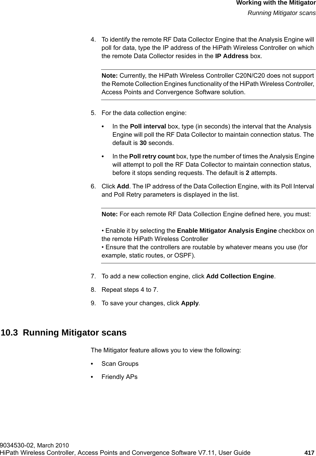 hwc_mitigator.fmWorking with the MitigatorRunning Mitigator scans9034530-02, March 2010HiPath Wireless Controller, Access Points and Convergence Software V7.11, User Guide 417         4. To identify the remote RF Data Collector Engine that the Analysis Engine will poll for data, type the IP address of the HiPath Wireless Controller on which the remote Data Collector resides in the IP Address box. Note: Currently, the HiPath Wireless Controller C20N/C20 does not support the Remote Collection Engines functionality of the HiPath Wireless Controller, Access Points and Convergence Software solution. 5. For the data collection engine: &bull;In the Poll interval box, type (in seconds) the interval that the Analysis Engine will poll the RF Data Collector to maintain connection status. The default is 30 seconds. &bull;In the Poll retry count box, type the number of times the Analysis Engine will attempt to poll the RF Data Collector to maintain connection status, before it stops sending requests. The default is 2 attempts.6. Click Add. The IP address of the Data Collection Engine, with its Poll Interval and Poll Retry parameters is displayed in the list.Note: For each remote RF Data Collection Engine defined here, you must:&bull; Enable it by selecting the Enable Mitigator Analysis Engine checkbox on the remote HiPath Wireless Controller&bull; Ensure that the controllers are routable by whatever means you use (for example, static routes, or OSPF).7. To add a new collection engine, click Add Collection Engine. 8. Repeat steps 4 to 7.9. To save your changes, click Apply.10.3  Running Mitigator scansThe Mitigator feature allows you to view the following:&bull;Scan Groups&bull;Friendly APs