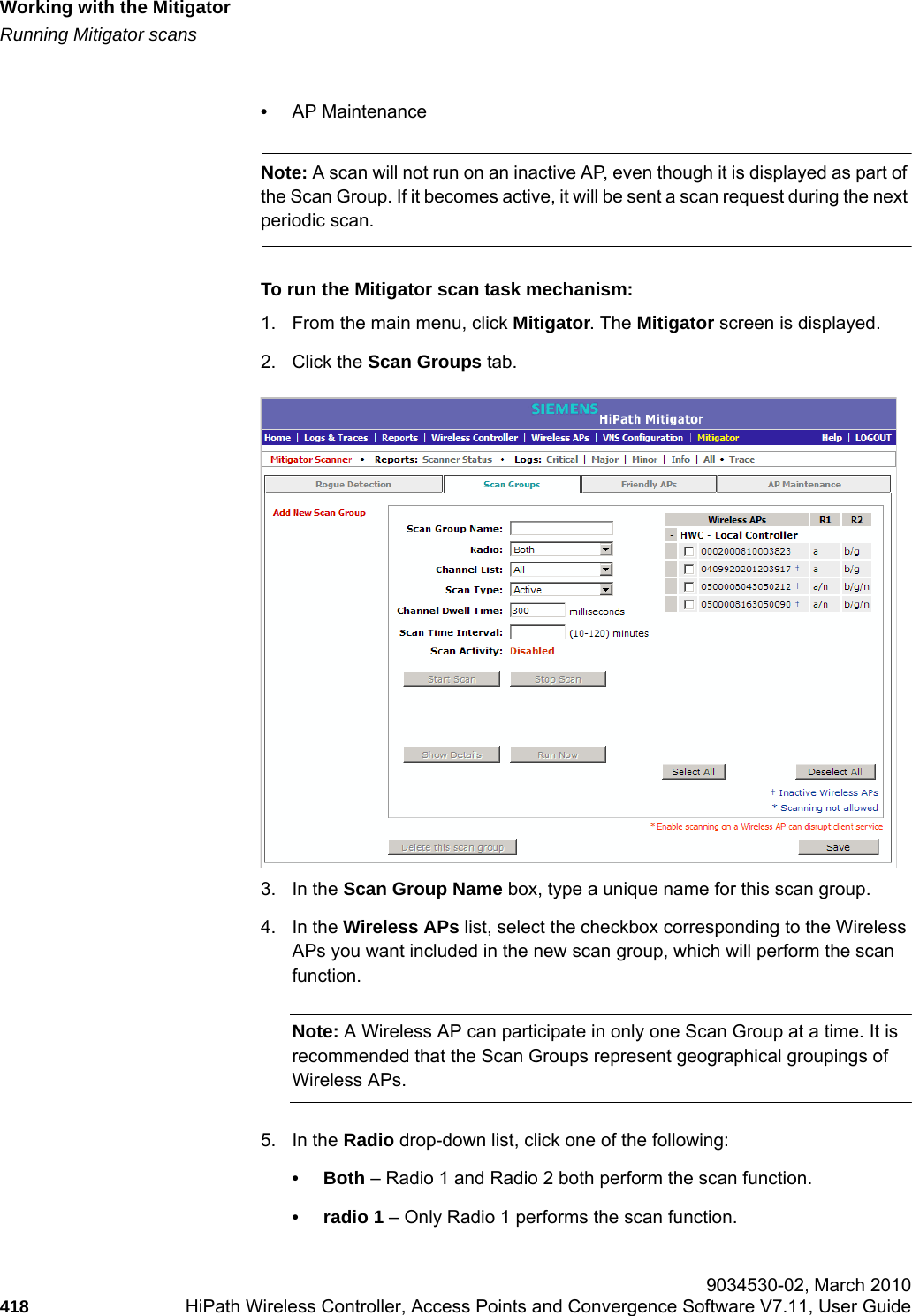 Working with the Mitigatorhwc_mitigator.fmRunning Mitigator scans 9034530-02, March 2010418 HiPath Wireless Controller, Access Points and Convergence Software V7.11, User Guide        &bull;AP MaintenanceNote: A scan will not run on an inactive AP, even though it is displayed as part of the Scan Group. If it becomes active, it will be sent a scan request during the next periodic scan.To run the Mitigator scan task mechanism:1. From the main menu, click Mitigator. The Mitigator screen is displayed.2. Click the Scan Groups tab.3. In the Scan Group Name box, type a unique name for this scan group.4. In the Wireless APs list, select the checkbox corresponding to the Wireless APs you want included in the new scan group, which will perform the scan function.Note: A Wireless AP can participate in only one Scan Group at a time. It is recommended that the Scan Groups represent geographical groupings of Wireless APs.5. In the Radio drop-down list, click one of the following:&bull;Both &ndash; Radio 1 and Radio 2 both perform the scan function.&bull; radio 1 &ndash; Only Radio 1 performs the scan function.