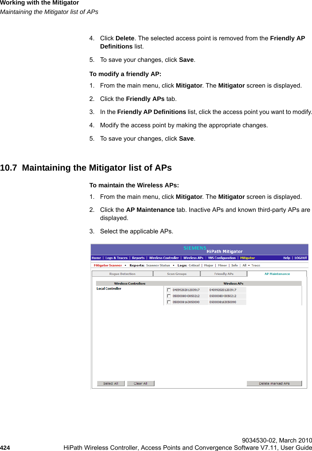 Working with the Mitigatorhwc_mitigator.fmMaintaining the Mitigator list of APs 9034530-02, March 2010424 HiPath Wireless Controller, Access Points and Convergence Software V7.11, User Guide        4. Click Delete. The selected access point is removed from the Friendly AP Definitions list.5. To save your changes, click Save.To modify a friendly AP:1. From the main menu, click Mitigator. The Mitigator screen is displayed.2. Click the Friendly APs tab. 3. In the Friendly AP Definitions list, click the access point you want to modify.4. Modify the access point by making the appropriate changes.5. To save your changes, click Save.10.7  Maintaining the Mitigator list of APsTo maintain the Wireless APs:1. From the main menu, click Mitigator. The Mitigator screen is displayed.2. Click the AP Maintenance tab. Inactive APs and known third-party APs are displayed.3. Select the applicable APs. 