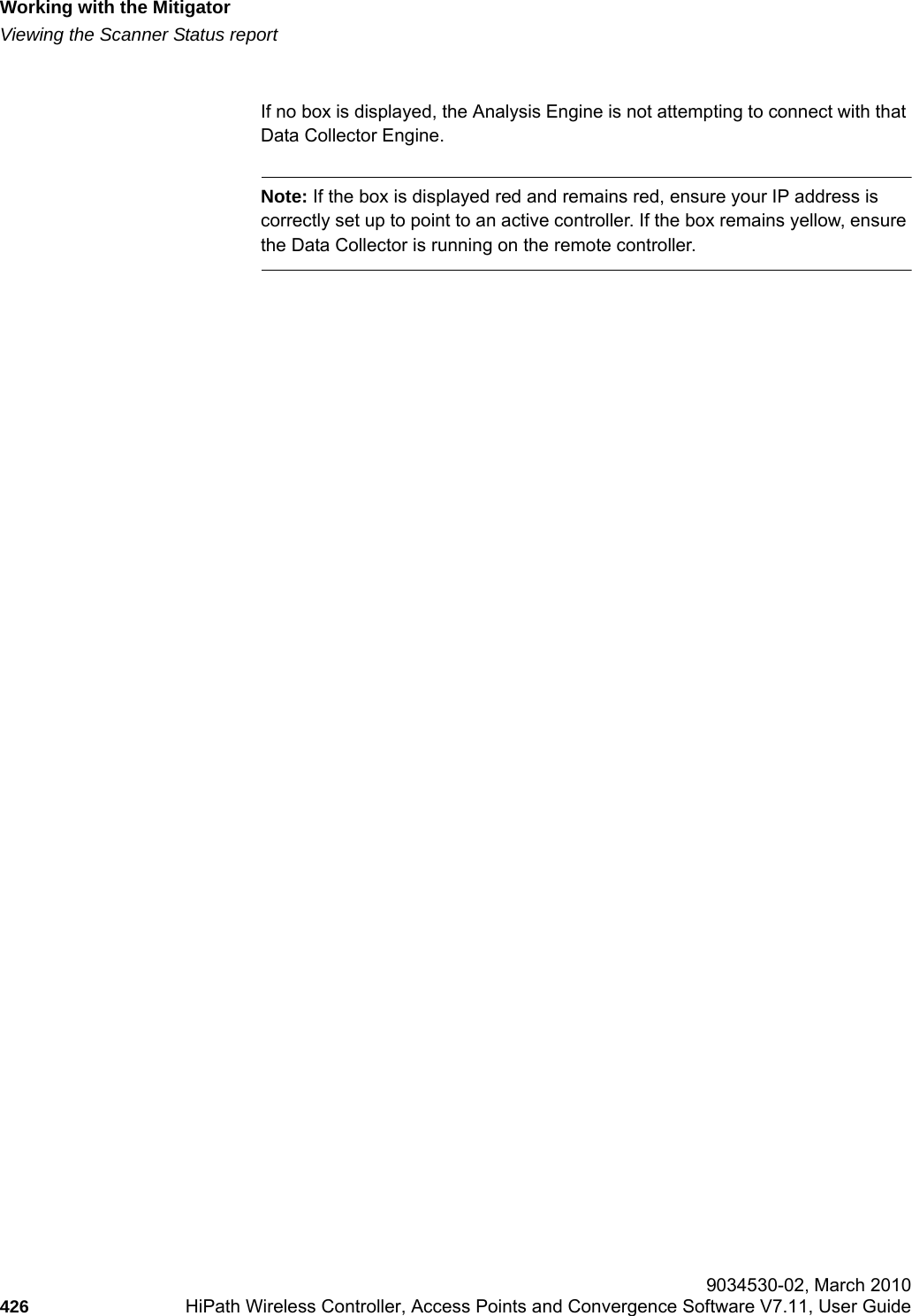 Working with the Mitigatorhwc_mitigator.fmViewing the Scanner Status report 9034530-02, March 2010426 HiPath Wireless Controller, Access Points and Convergence Software V7.11, User Guide        If no box is displayed, the Analysis Engine is not attempting to connect with that Data Collector Engine.Note: If the box is displayed red and remains red, ensure your IP address is correctly set up to point to an active controller. If the box remains yellow, ensure the Data Collector is running on the remote controller.