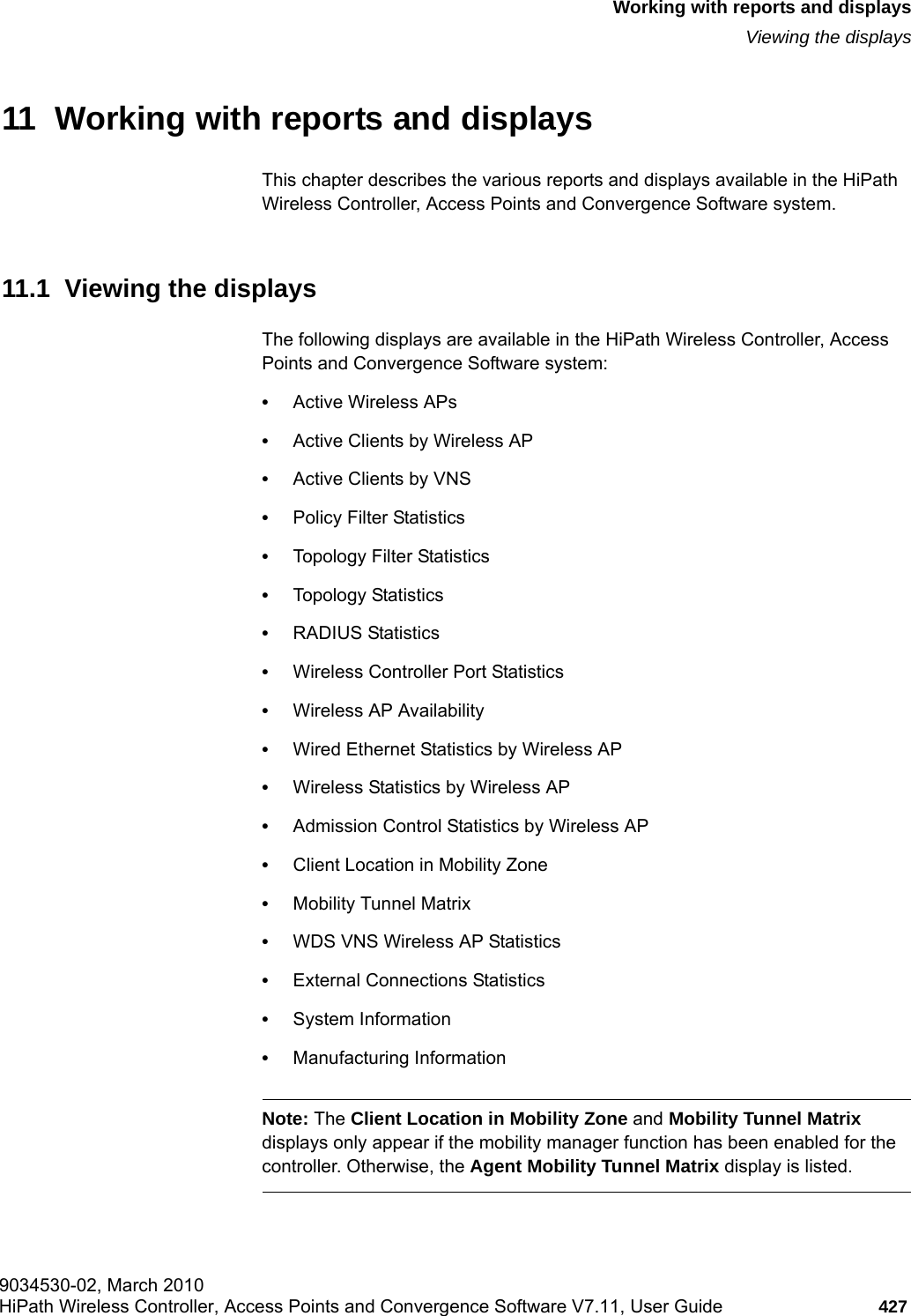 hwc_reports.fm9034530-02, March 2010HiPath Wireless Controller, Access Points and Convergence Software V7.11, User Guide 427      Working with reports and displaysViewing the displays11  Working with reports and displaysThis chapter describes the various reports and displays available in the HiPath Wireless Controller, Access Points and Convergence Software system.11.1  Viewing the displaysThe following displays are available in the HiPath Wireless Controller, Access Points and Convergence Software system:&bull;Active Wireless APs&bull;Active Clients by Wireless AP&bull;Active Clients by VNS&bull;Policy Filter Statistics&bull;Topology Filter Statistics&bull;Topology Statistics&bull;RADIUS Statistics&bull;Wireless Controller Port Statistics&bull;Wireless AP Availability&bull;Wired Ethernet Statistics by Wireless AP&bull;Wireless Statistics by Wireless AP&bull;Admission Control Statistics by Wireless AP &bull;Client Location in Mobility Zone&bull;Mobility Tunnel Matrix&bull;WDS VNS Wireless AP Statistics&bull;External Connections Statistics&bull;System Information&bull;Manufacturing InformationNote: The Client Location in Mobility Zone and Mobility Tunnel Matrix displays only appear if the mobility manager function has been enabled for the controller. Otherwise, the Agent Mobility Tunnel Matrix display is listed.