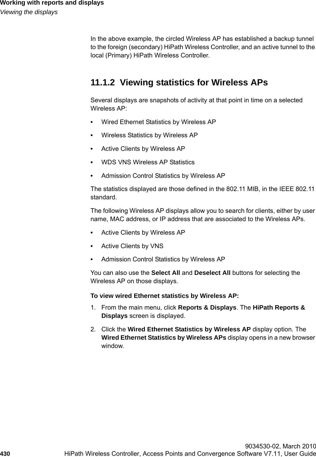 Working with reports and displayshwc_reports.fmViewing the displays 9034530-02, March 2010430 HiPath Wireless Controller, Access Points and Convergence Software V7.11, User Guide        In the above example, the circled Wireless AP has established a backup tunnel to the foreign (secondary) HiPath Wireless Controller, and an active tunnel to the local (Primary) HiPath Wireless Controller.11.1.2  Viewing statistics for Wireless APsSeveral displays are snapshots of activity at that point in time on a selected Wireless AP:&bull;Wired Ethernet Statistics by Wireless AP&bull;Wireless Statistics by Wireless AP&bull;Active Clients by Wireless AP&bull;WDS VNS Wireless AP Statistics&bull;Admission Control Statistics by Wireless APThe statistics displayed are those defined in the 802.11 MIB, in the IEEE 802.11 standard.The following Wireless AP displays allow you to search for clients, either by user name, MAC address, or IP address that are associated to the Wireless APs. &bull;Active Clients by Wireless AP&bull;Active Clients by VNS&bull;Admission Control Statistics by Wireless APYou can also use the Select All and Deselect All buttons for selecting the Wireless AP on those displays.To view wired Ethernet statistics by Wireless AP:1. From the main menu, click Reports &amp; Displays. The HiPath Reports &amp; Displays screen is displayed. 2. Click the Wired Ethernet Statistics by Wireless AP display option. The Wired Ethernet Statistics by Wireless APs display opens in a new browser window.
