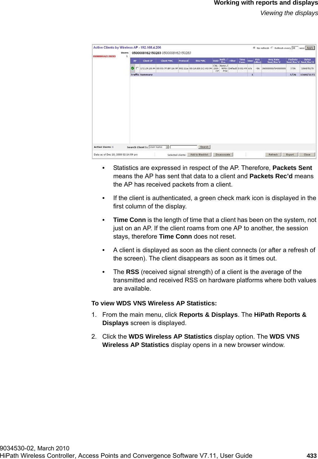 hwc_reports.fmWorking with reports and displaysViewing the displays9034530-02, March 2010HiPath Wireless Controller, Access Points and Convergence Software V7.11, User Guide 433         &bull;Statistics are expressed in respect of the AP. Therefore, Packets Sent means the AP has sent that data to a client and Packets Rec&rsquo;d means the AP has received packets from a client.&bull;If the client is authenticated, a green check mark icon is displayed in the first column of the display.&bull; Time Conn is the length of time that a client has been on the system, not just on an AP. If the client roams from one AP to another, the session stays, therefore Time Conn does not reset.&bull;A client is displayed as soon as the client connects (or after a refresh of the screen). The client disappears as soon as it times out.&bull;The RSS (received signal strength) of a client is the average of the transmitted and received RSS on hardware platforms where both values are available.To view WDS VNS Wireless AP Statistics:1. From the main menu, click Reports &amp; Displays. The HiPath Reports &amp; Displays screen is displayed. 2. Click the WDS Wireless AP Statistics display option. The WDS VNS Wireless AP Statistics display opens in a new browser window.