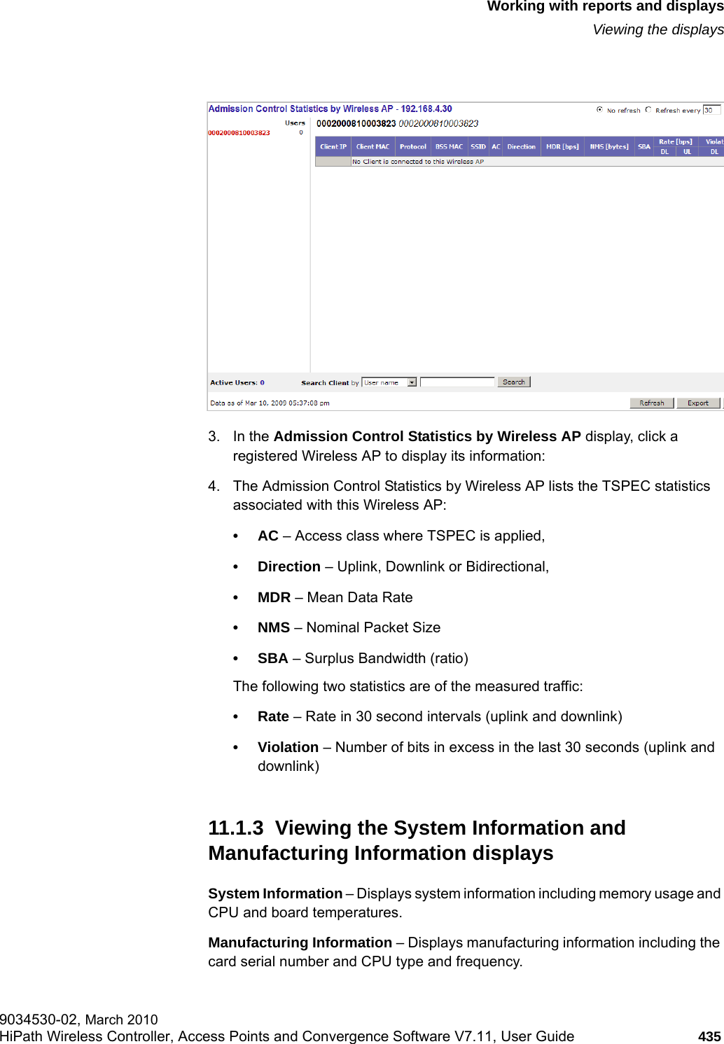 hwc_reports.fmWorking with reports and displaysViewing the displays9034530-02, March 2010HiPath Wireless Controller, Access Points and Convergence Software V7.11, User Guide 435         3. In the Admission Control Statistics by Wireless AP display, click a registered Wireless AP to display its information:4. The Admission Control Statistics by Wireless AP lists the TSPEC statistics associated with this Wireless AP:&bull;AC &ndash; Access class where TSPEC is applied, &bull;Direction &ndash; Uplink, Downlink or Bidirectional,&bull;MDR &ndash; Mean Data Rate&bull;NMS &ndash; Nominal Packet Size&bull;SBA &ndash; Surplus Bandwidth (ratio)The following two statistics are of the measured traffic:&bull;Rate &ndash; Rate in 30 second intervals (uplink and downlink)&bull; Violation &ndash; Number of bits in excess in the last 30 seconds (uplink and downlink)11.1.3  Viewing the System Information and Manufacturing Information displaysSystem Information &ndash; Displays system information including memory usage and CPU and board temperatures.Manufacturing Information &ndash; Displays manufacturing information including the card serial number and CPU type and frequency.